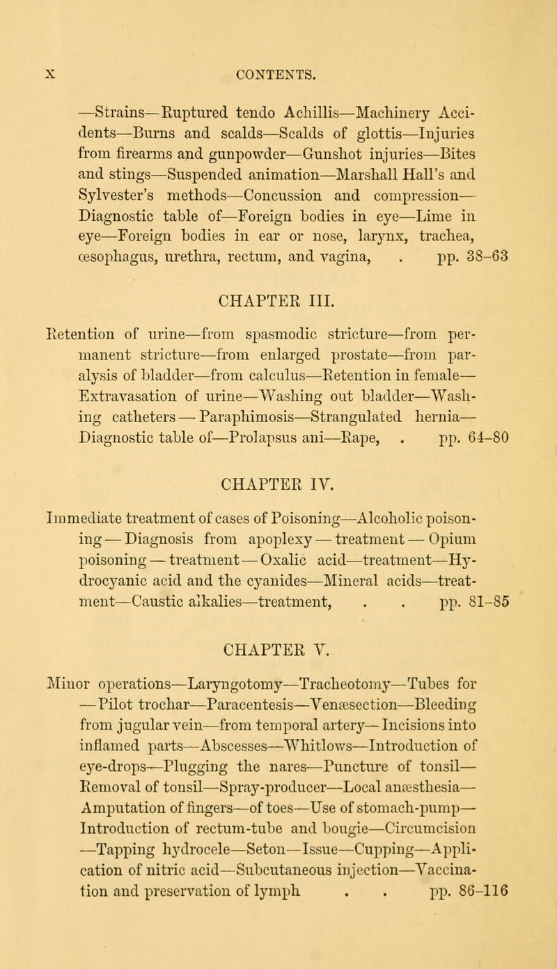 —Strains—Ruptured tendo Achillis—Machinery Acci- dents—Burns and scalds—Scalds of glottis—Injuries from firearms and gunpowder—Gunshot injuries—Bites and stings—Suspended animation—Marshall Hall's and Sylvester's methods—Concussion and compression— Diagnostic table of—Foreign bodies in eye—Lime in eye—Foreign bodies in ear or nose, larynx, trachea, oesophagus, urethra, rectum, and vagina, . pp. 38-63 CHAPTER III. Retention of urine—from spasmodic stricture—from per- manent stricture—from enlarged prostate—from par- alysis of bladder—from calculus—Retention in female—- Extravasation of urine—Washing out bladder—Wash- ing catheters — Paraphimosis—Strangulated hernia— Diagnostic table of—Prolapsus ani—Rape, . pp. 64-80 CHAPTER IV. Immediate treatment of cases of Poisoning—Alcoholic poison- ing — Diagnosis from apoplexy — treatment — Opium poisoning — treatment—Oxalic acid—treatment—Hy- drocyanic acid and the cyanides—Mineral acids—treat- ment—Caustic alkalies—treatment, . . pp. 81-85 CHAPTER V. Minor operations—Laryngotomy—Tracheotomy—Tubes for — Pilot trochar—Paracentesis—Venisection—Bleeding from jugular vein—from temporal artery—Incisions into inflamed j^arts—Abscesses—Whitlows—Introduction of eye-drops—Plugging the nares—Puncture of tonsil— Removal of tonsil—Spray-producer—Local anaesthesia— Amputation of fingers—of toes—Use of stomach-pump— Introduction of rectum-tube and bougie—Circumcision —Tapping hydrocele—Seton—Issue—Cupping—Appli- cation of nitric acid—Subcutaneous injection—Vaccina- tion and preservation of lymph . . pp. 86-116