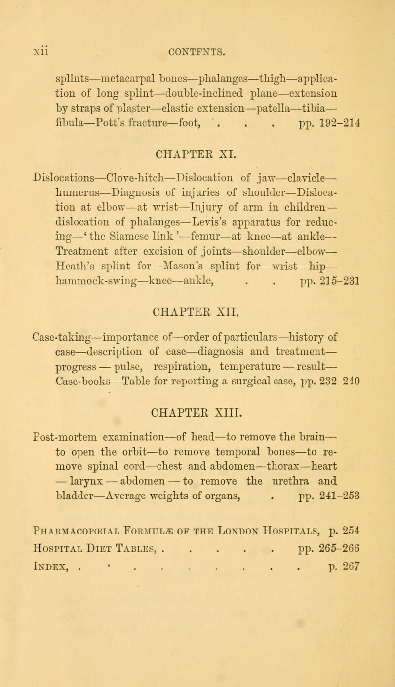 Xll COXTFXTS. splints—metacarpal bones—phalanges—thigh—applica- tion of long splint—double-inclined plane—extension by straps of plaster—elastic extension—patella—tibia— fibula—Pott's fracture—foot, '. . . pp. 192-214 CHAPTER XI. Dislocations—Clove-hitch—Dislocation of jaw—clavicle— humerus—Diagnosis of injuries of shoulder—Disloca- tion at elbow—at wrist—Injury of arm in children — dislocation of phalanges—Levis's apparatus for reduc- ing—' the Siamese link '—femur—at knee—at ankle— Treatment after excision of joints—shoulder—elbow— Heath's splint for—Mason's splint for—wrist—hip— hammock-swing—knee—ankle, . . pp. 215-231 CHAPTER XII. Case-taking—importance of—order of particulars—history of case—description of case—diagnosis and treatment— progress — pulse, respiration, temperature — result— Case-books—Table for reporting a surgical case, pp. 232-240 CHAPTER XIII. Post-mortem examination—of head—to remove the brain— to open the orbit—to remove temporal bones—to re- move spinal cord—chest and abdomen—thorax—heart — larynx — abdomen — to remove the urethra and bladder—Average weights of organs, . pp. 241-253 Pharmacopcsial Formula of the London Hospitals, p. 254 Hospital Diet Tables, pp. 265-266 Index, . p. 267