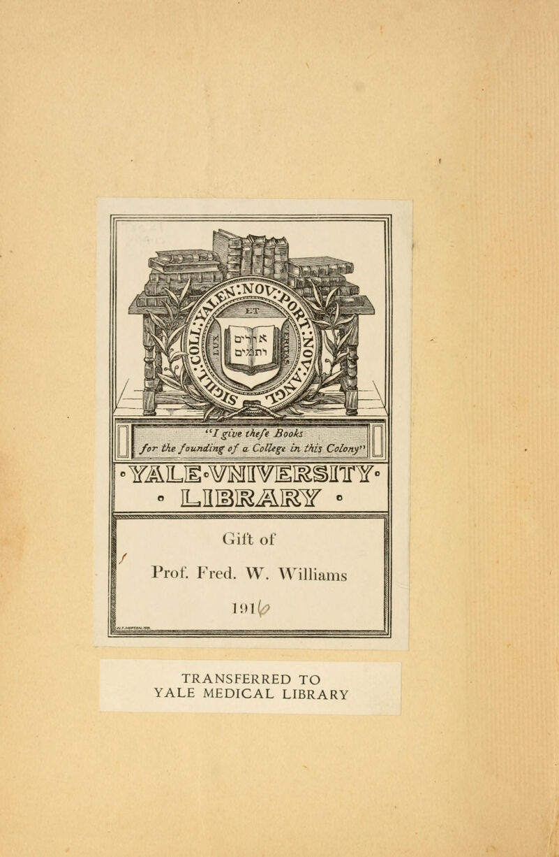 I give theft Books | for the founding of a* College in. this Colony' iv^^vkw^v^vkWfr»Mg^tfrWi^^ ———————:- Gift of / Prof. Fred. W. Williams rtj.F.MBPTo<v.r»w. '^,T.-~:?..-r---:.- .— —r,-^ -■   : r..--r—-■--■;-—.■r-.^-.^.w ■ i , .. ^ , , ^.yr.,- ..v.. TRANSFERRED TO YALE MEDICAL LIBRARY