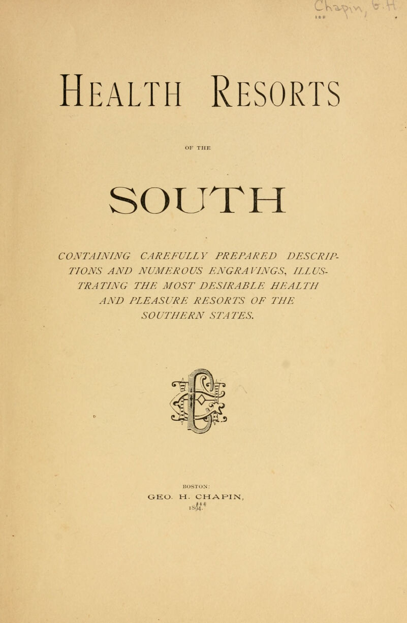 \A Health Resorts OF THE SOUTH CONTAINING CAREFULLY PREPARED DESCRIP- TIONS AND NUMEROUS ENGRAVINGS, ILLUS- TRATING THE MOST DESIRABLE HEALTH AND PLEASURE RESORTS OF THE SOUTHERN STATES. GEO. H. CHAPIN,