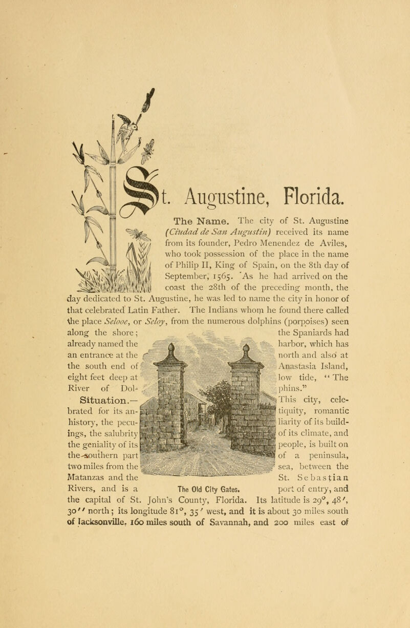 t. Augustine, Florida. The Name. The city of St. Augustine (Ciudad de San Augnstin) received its name from its founder, Pedro Menendez de Aviles, who took possession of the place in the name of Philip II, King of Spain, on the 8th day of September, 1565. 'As he had arrived on the coast the 28th of the preceding month, the day dedicated to St. Augustine, he was led to name the city in honor of that celebrated Latin Father. The Indians whom he found there called tfie place Selooe, or Sdoy, from the numerous dolphins (porpoises) seen !«fflll along the shore; already named the an entrance at the the south end of eight feet deep at River of Dob Situation.— brated for its an- history, the pecu- ings, the salubrity the geniality of its 1 the-southern part § two miles from the ^ Matanzas and the Rivers, and is a the capital of St. John's County, Florida the Spaniards had ^ harbor, which has I north and also at Anastasia Island, ow tide,  The phins. This city, cele- tiquity, romantic arity of its build- of its climate, and people, is built on of a peninsula, f sea, between the  ™™i8itr'» gt> Sebastian The Old City Gates. port of entry, and Its latitude is 29°, 48', 30 north; its longitude 8i°, 35' west, and it is about 30 miles south of lacksonville. 160 miles south of Savannah, and 200 miles east of