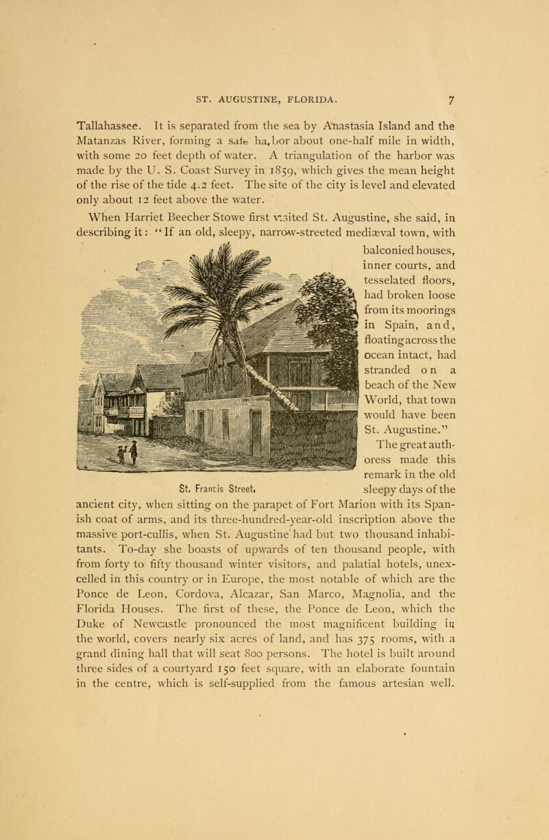 Tallahassee. It is separated from the sea by Anastasia Island and the Matanzas River, forming a sate ha.bor about one-half mile in width, with some 20 feet depth of water. A triangulation of the harbor was made by the U. S. Coast Survey in 1859, which gives the mean height of the rise of the tide 4.2 feet. The site of the city is level and elevated only about 12 feet above the water. When Harriet Beecher Stowe first visited St. Augustine, she said, in describing it: If an old, sleepy, narrow-streeted mediaeval town, with balconied houses, inner courts, and tesselated floors, had broken loose from its moorings in Spain, and, floating across the ocean intact, had stranded on a beach of the New World, that town would have been St. Augustine. The great auth- oress made this remark in the old sleepy days of the St. Francis Street. ancient city, when sitting on the parapet of Fort Marion with its Span- ish coat of arms, and its three-hundred-year-old inscription above the massive port-cullis, when St. Augustine'had but two thousand inhabi- tants. To-day she boasts of upwards of ten thousand people, with from forty to fifty thousand winter visitors, and palatial hotels, unex- celled in this country or in Europe, the most notable of which are the Ponce de Leon, Cordova, Alcazar, San Marco, Magnolia, and the Florida Houses. The first of these, the Ponce de Leon, which the Duke of Newcastle pronounced the most magnificent building in the world, covers nearly six acres of land, and has 375 rooms, with a grand dining hall that will seat 800 persons. The hotel is built around three sides of a courtyard 150 feet square, with an elaborate fountain in the centre, which is self-supplied from the famous artesian well.