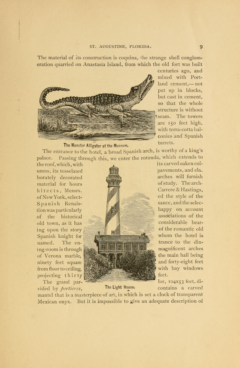 I he strange shell conglom- The material of its construction is coquina eration quarried on Anastasia Island, from which the old fort was built centuries ago, and mixed with Port- land cement,— not put up in blocks, but cast in cement, so that the whole structure is without Iseam. The towers are 150 feet high, with terra-cotta bal- conies and Spanish The Monster Alligator at the Museum. The entrance to the hotel, a broad Spanish arch, is worthy of a king's palace. Passing through this, we enter the rotunda, which extends to the roof, which, with umns, its tesselated borately decorated material for hours hitects, Messrs. of New York, select- S p a ni s h Renais- tion was particularly of the historical old town, as it has ing upon the story Spanish knight for named. The en- ing-room is through of Verona marble, ninety feet square from floor to ceiling, projecting t h i r ty The grand par- vided by portieres, its carved oaken col- pavements, and ela. arches will furnish of study. The arch- Carrere & Hastings, ed the style of the sance, and the selec- happy on account associations of the considerable bear- of the romantic old whom the hotel is trance to the din- magnificent arches the main hall being and forty-eight feet with bay windows feet. lor, 104x53 feet, di- contains a carved The Light House. mantel that is a masterpiece of art, in which is set a clock of transparent Mexican onyx. But it is impossible to give an adequate description oi