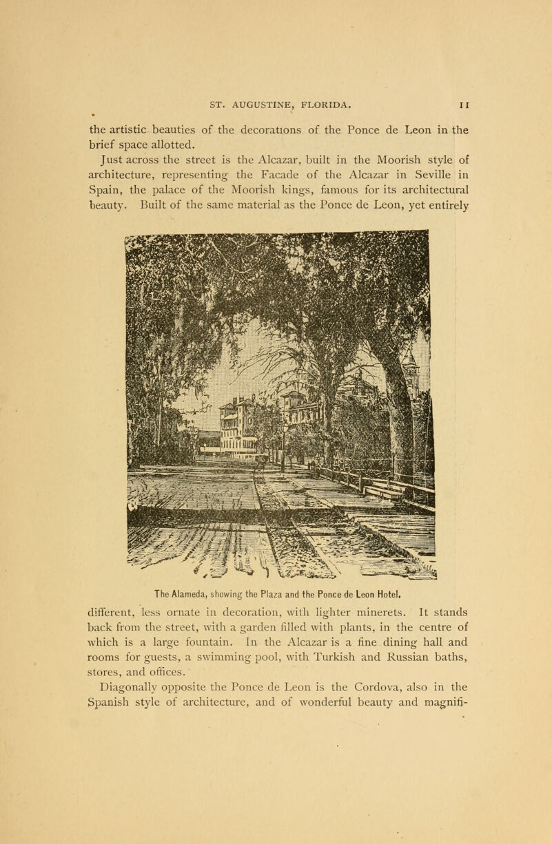 the artistic beauties of the decorations of the Ponce de Leon in the brief space allotted. Just across the street is the Alcazar, built in the Moorish style of architecture, representing the Facade of the Alcazar in Seville in Spain, the palace of the Moorish kings, famous for its architectural beauty. Built of the same material as the Ponce de Leon, yet entirely 1 %&&>®xm> The Alameda, showing the Plaza and the Ponce de Leon Hotel. different, less ornate in decoration, with lighter minerets. It stands back from the street, with a garden filled with plants, in the centre of which is a large fountain. In the Alcazar is a fine dining hall and rooms for guests, a swimming pool, with Turkish and Russian baths, stores, and offices. Diagonally opposite the Ponce de Leon is the Cordova, also in the Spanish style of architecture, and of wonderful beauty and magnifj-