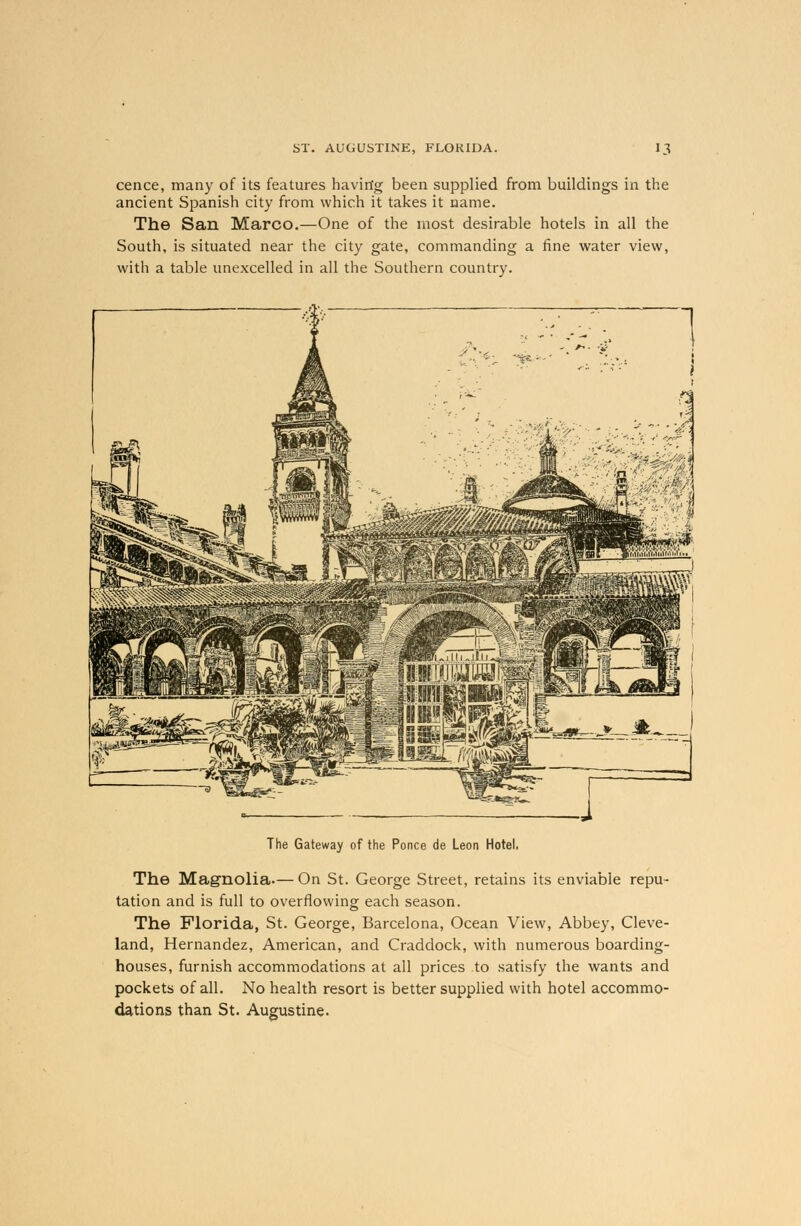cence, many of its features having been supplied from buildings in the ancient Spanish city from which it takes it name. The San Marco.—One of the most desirable hotels in all the South, is situated near the city gate, commanding a fine water view, with a table unexcelled in all the Southern country. The Gateway of the Ponce de Leon Hotel, The Magnolia.— On St. George Street, retains its enviable repu- tation and is full to overflowing each season. The Florida, St. George, Barcelona, Ocean View, Abbey, Cleve- land, Hernandez, American, and Craddock, with numerous boarding- houses, furnish accommodations at all prices to satisfy the wants and pockets of all. No health resort is better supplied with hotel accommo- dations than St. Augustine.