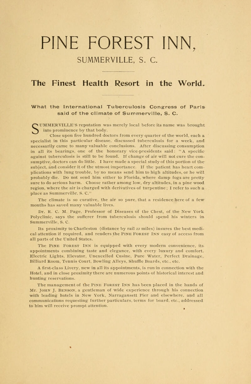 PINE FOREST INN, SUMMERVILLE, S. C. The Finest Health Resort in the World. What the International Tuberculosis Congress of Paris said of the climate of Summerville, S. C. SUMMERVILLE'S reputation was merely local before its name was brought into prominence by that body. Close upon five hundred doctors from every quarter of the world, each a specialist in this particular disease, discussed tuberculosis for a week, and necessarily came to many valuable conclusions. After discussing consumption in all its bearings, one of the honorary vice-presidents said: A specific against tuberculosis is still to be found. If change of air will not cure the con- sumptive, doctors can do little. I have made a special study of this portion of the subject, and consider it of the utmost importance. If the patient has heart com- plications with lung trouble, by no means send him to high altitudes, or he will probably die. Do not send him either to Florida, where damp fogs are pretty sure to do serious harm. Choose rather among low, dry altitudes, in a pine wood region, where the air is charged with derivatives of turpentine ; I refer to such a place as Summerville, S. C. The climate is so curative, the air so pure, that a residence here of a few months has saved many valuable lives. Dr. R. C. M. Page, Professor of Diseases of the Chest, of the New York Polyclinic, says the sufferer from tuberculosis should spend his winters in Summerville, S. C. Its proximity to Charleston (distance by rail 22 miles) insures the best medi- cal attention if required, and renders the Pine Forest Inn easy of access from all parts of the United States. The Pine Forest Inn is equipped with every modern convenience, its appointments combining taste and elegance, with every luxury and comfort. Electric Lights, Elevator, Unexcelled Cusine, Pure Water, Perfect Drainage, Billiard Room, Tennis Court, Bowling Alleys, Shuffle Boards, etc., etc. A first-class Livery, new in all its appointments, is run in connection with the Hotel, and in close proximity there are numerous points of historical interest and hunting reservations. The management of the Pine Forest Inn has been placed in the hands of Mr. John J. Benson, a gentleman of wide experience through his connection with leading hotels in New York, Narragansett Pier and elsewhere, and all communications requesting further particulars, terms for board, etc., addressed to him will receive prompt attention.