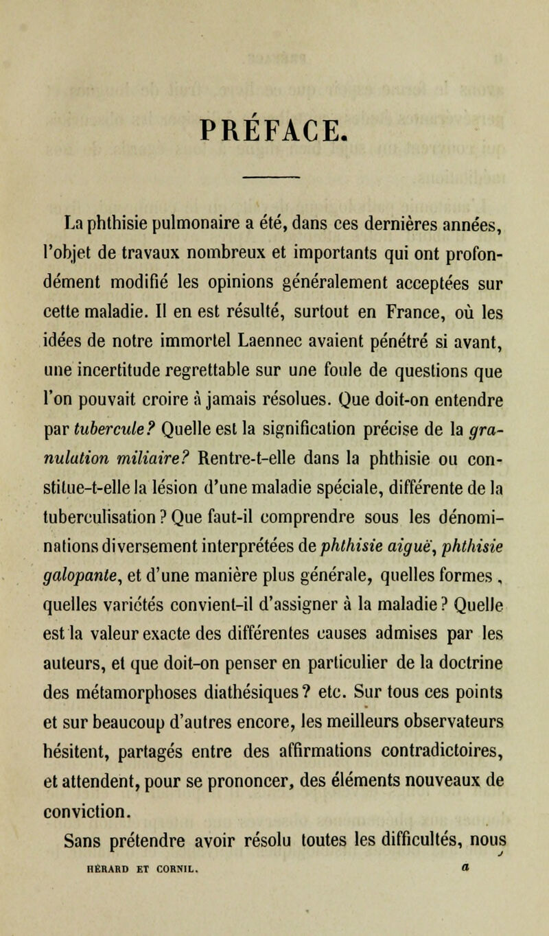 PREFACE. La phthisie pulmonaire a été, dans ces dernières années, l'objet de travaux nombreux et importants qui ont profon- dément modifié les opinions généralement acceptées sur cette maladie. II en est résulté, surtout en France, où les idées de notre immortel Laennec avaient pénétré si avant, une incertitude regrettable sur une foule de questions que l'on pouvait croire à jamais résolues. Que doit-on entendre par tubercule? Quelle est la signification précise de la gra- nulation miliaire? Rentre-t-elle dans la phthisie ou con- stilue-t-elle la lésion d'une maladie spéciale, différente de la tuberculisation ? Que faut-il comprendre sous les dénomi- nations diversement interprétées de phthisie aiguë, phthisie galopante, et d'une manière plus générale, quelles formes , quelles variétés convient-il d'assigner à la maladie ? Quelle est la valeur exacte des différentes causes admises par les auteurs, et que doit-on penser en particulier de la doctrine des métamorphoses diathésiques ? etc. Sur tous ces points et sur beaucoup d'autres encore, les meilleurs observateurs hésitent, partagés entre des affirmations contradictoires, et attendent, pour se prononcer, des éléments nouveaux de conviction. Sans prétendre avoir résolu toutes les difficultés, nous HÊHARD ET COBNIL. «