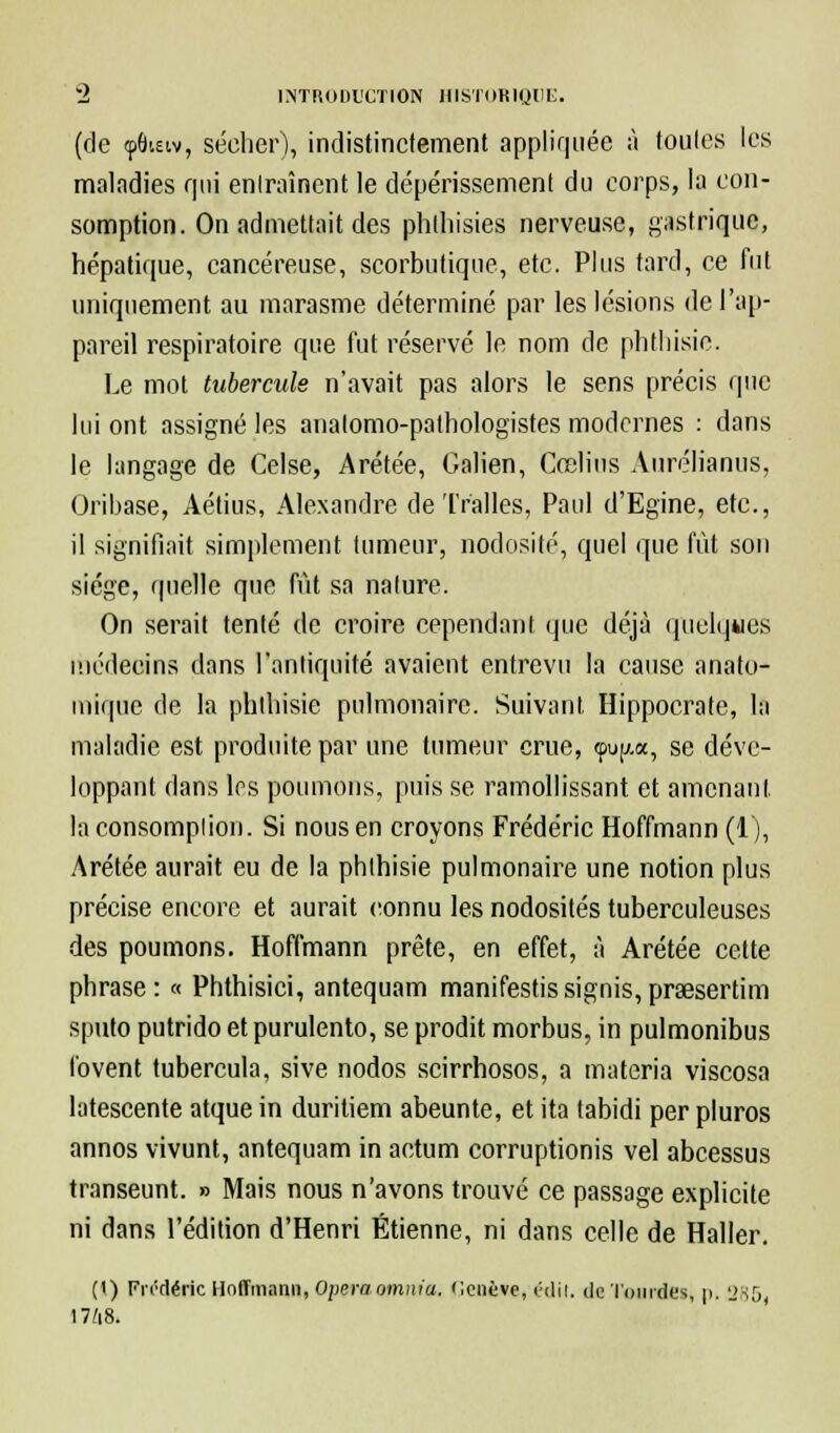 (de ipôteiv, sécher), indistinctement appliquée à toutes les maladies qui entraînent le dépérissement du corps, la con- somption. On admettait des phthisies nerveuse, gastrique, hépatique, cancéreuse, scorbutique, etc. Plus tard, ce fut uniquement au marasme déterminé par les lésions de l'ap- pareil respiratoire que fut réservé le nom de phtliisie. Le mot tubercule n'avait pas alors le sens précis que lui ont assigné les analomo-pathologistes modernes : dans le langage de Celse, Arétée, Galien, Cœlius Aurélianus, Oribase, Àétius, Alexandre de Tr'alles, Paul d'Egine, etc., il signifiait simplement tumeur, nodosité, quel que fût son siège, quelle que fût sa nature. On serait tenté de croire cependant que déjà quelques médecins dans l'antiquité avaient entrevu la cause anato- inique de la phlhisie pulmonaire. Suivant Hippocrate, la maladie est produite par une tumeur crue, cpu(j.a, se déve- loppant dans les poumons, puis se ramollissant et amenant, la consomption. Si nous en croyons Frédéric Hoffmann (1), Arétée aurait eu de la phlhisie pulmonaire une notion plus précise encore et aurait connu les nodosités tuberculeuses des poumons. Hoffmann prête, en effet, à Arétée cette phrase: « Phthisici, antequam manifestissignis,pr3esertim sputo putrido etpurulento, se prodit morbus, in pulmonibus lovent tubercula, sive nodos scirrhosos, a materia viscosa latescente atque in duritiem abeunte, et ita tabidi per pluros annos vivunt, antequam in actum corruptionis vel abcessus transeunt. » Mais nous n'avons trouvé ce passage explicite ni dans l'édition d'Henri Etienne, ni dans celle de Haller. (t) FiTtléric Hoffmann, Opéra omnia. Ccnève, rdii. de Tourdes, p, 285( 17/i8.