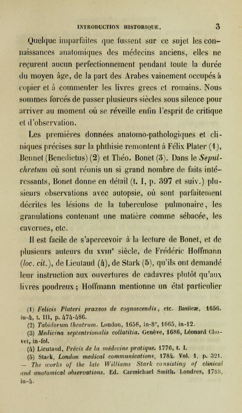 Quelque Imparfaites que fussent sur ce sujet les con- naissances anatpmiques des médecins anciens, elles ne reçurent aucun perfectionnement pendant toute la durée du moyen âge, de la part des Arabes vainement occupés à copier et à commenter les livres grecs et romains. Nous sommes forcés de passer plusieurs siècles sous silence pour arriver au moment où se réveille enfin l'esprit de critique et d'observation. Les premières données anatomo-pathologiques et cli- niques précises sur la phibisie remontent à Félix Plaler (1), Beiinet (Bencdictus) (2) et Tbéo. Bonet (3). Dans le Sepul- chretum où sont réunis un si grand nombre de faits inté- ressants, Bonet donne en délail (t. I. p. 397 et suiv.) plu- sieurs observations avec autopsie, où sont parfaitement décrites les lésions de la tuberculose pulmonaire, les granulations contenant une matière comme sébacée, les cavernes, etc. 11 est facile de s'apercevoir à la lecture de Bonet, et de plusieurs auteurs du xvme siècle, de Frédéric Hoffmann (loc. cit.), de Lieulaud (ft), de Stark (5), qu'ils ont demandé leur instruction aux ouvertures de cadavres plutôt qu'aux livres poudreux ; Hoffmann mentionne un état particulier (1) Felicis Plateri praxeos de cognoscendis, etc. Basileae, 1656. in-4, t. III, p. Û74-486. (2) Tabùlorum theatrum. London, 1656, in-8°, 1665, in-12. (3) Medicina septenlrionalis collatitia. Genève, 1686, Léonard Cho- vel, in-fol. (Il) Lieulaud, Précis de la médecine pratique. 1776, t. I. (5) Stark, London médical communication?, 178/|. Vol. 1, p. 321. — The Works of the laie Williams Stark consisting of clinnul and anatomical observations. Ed. Cannichael Smith. Londres, 1788,