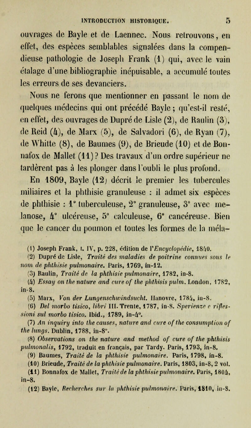 ouvrages de Bayle et de Laennec. Nous retrouvons, en effet, des espèces semblables signalées dans la compen- dieuse pathologie de Joseph Frank (1) qui, avec le vain étalage d'une bibliographie inépuisable, a accumulé toutes les erreurs de ses devanciers. Nous ne ferons que mentionner en passant le nom de quelques médecins qui ont précédé Bayle ; qu'cst-il resté, en effet, des ouvrages de Dupré de Lisle (2), de Raulin (3), de Reid (4), de Marx (5), de Salvadori (6), de Ryan (7), de Whitte (8), de Baumes (9), de Brieude (10) et de Bon- nafox de Mallet (11) ? Des travaux d'un ordre supérieur ne tardèrent pas à les plonger dans l'oubli le plus profond. En 1809, Bayle (12) décrit le premier les tubercules miliaires et la phtbisie granuleuse : il admet six espèces de phlhisie : 1 tuberculeuse, 2° granuleuse, 3° avec me- lanose, !i° ulcéreuse, 5° calculeuse, 6 cancéreuse. Bien que le cancer du poumon et toutes les formes de la méla- (1) Joseph Frank, I. IV, p. 228, édition de VEncyclopédie, 18'i0. (2) Dupré de Lisle, Traité des maladies de poitrine connues sous le nom de phthisie pulmonaire. Paris, 1769, in-12. (3) Raulin, Traité de la phthisie pulmonaire, 1782, in-8. (û) Essay on the nature and cure of the phthisis pulm. London, 1782, in-8. (5) Marx, Von der Lungenschwindsucht. Hanovre, 178i, in-8. (6) Del morbo tisico, libri III. Trente, 1787, in-8. Sperienze e rifles- sioni sul morbo tisico. lbid., 1789, in-£i°. (7) An inquiry into the causes, nature and cure ofthe consumption of the lungs. Dublin, 1788, in-8°. (8) Observations on the nature and method of cure of the phthisis pulmonalis, 1792, traduit en français, par Tardy. Paris, 1793, in-8. (9) Baumes, Traité de la phthisie pulmonaire. Paris, 1798, in-8. (10) Brieude, Traité de la phthisie pulmonaire. Paris, 1803, in-8,2 vol. (11) Bonnafox de Mallet, Traité de la phthisie pulmonaire. Paris, 1804, in-8. (12) Bayle, Recherches sur la phthisie pulmonaire. Paris, 1810, in-8.