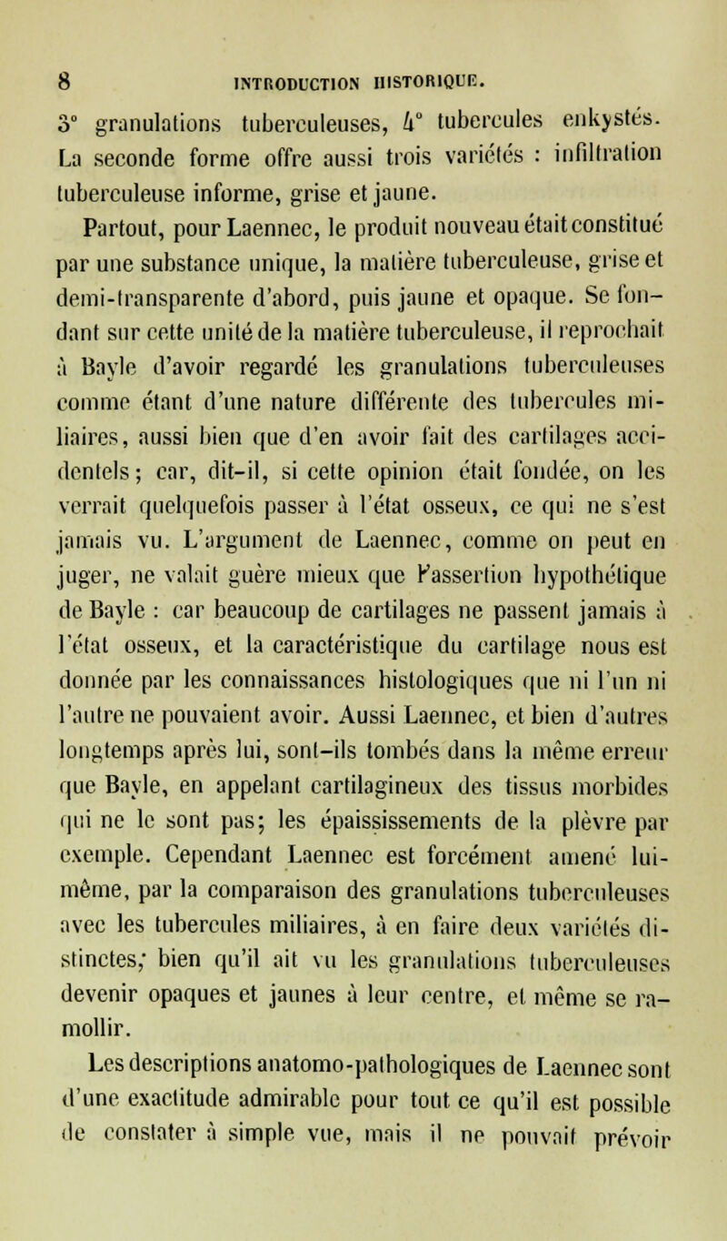 3° granulations tuberculeuses, k tubercules enkystés. La seconde forme offre aussi trois variétés : infiltration tuberculeuse informe, grise et jaune. Partout, pour Laennec, le produit nouveau était constitué par une substance unique, la matière tuberculeuse, grise et demi-transparente d'abord, puis jaune et opaque. Se fon- dant sur cette unité de la matière tuberculeuse, il reprochait à Bayle d'avoir regardé les granulations tuberculeuses comme étant d'une nature différente des tubercules mi- liaires, aussi bien que d'en avoir fait des cartilages acci- dentels ; car, dit-il, si cette opinion était fondée, on les verrait quelquefois passer à l'état osseux, ce qui ne s'est jamais vu. L'argument de Laennec, comme on peut en juger, ne valait guère mieux que Passertion hypothétique de Bayle : car beaucoup de cartilages ne passent jamais à l'état osseux, et la caractéristique du cartilage nous est donnée par les connaissances hislologiques que ni l'un ni l'autre ne pouvaient avoir. Aussi Laennec, et bien d'autres longtemps après lui, sont-ils tombés dans la même erreur que Bayle, en appelant cartilagineux des tissus morbides qui ne le sont pas; les épaississements de la plèvre par exemple. Cependant Laennec est forcément amené lui- même, par la comparaison des granulations tuberculeuses avec les tubercules miliaires, à en faire deux variétés di- stinctes; bien qu'il ait vu les granulations tuberculeuses devenir opaques et jaunes à leur centre, et même se ra- mollir. Les descriptions anatomo-palhologiques de Laennec sont d'une exactitude admirable pour tout ce qu'il est possible de constater à simple vue, mais il ne pouvait prévoir