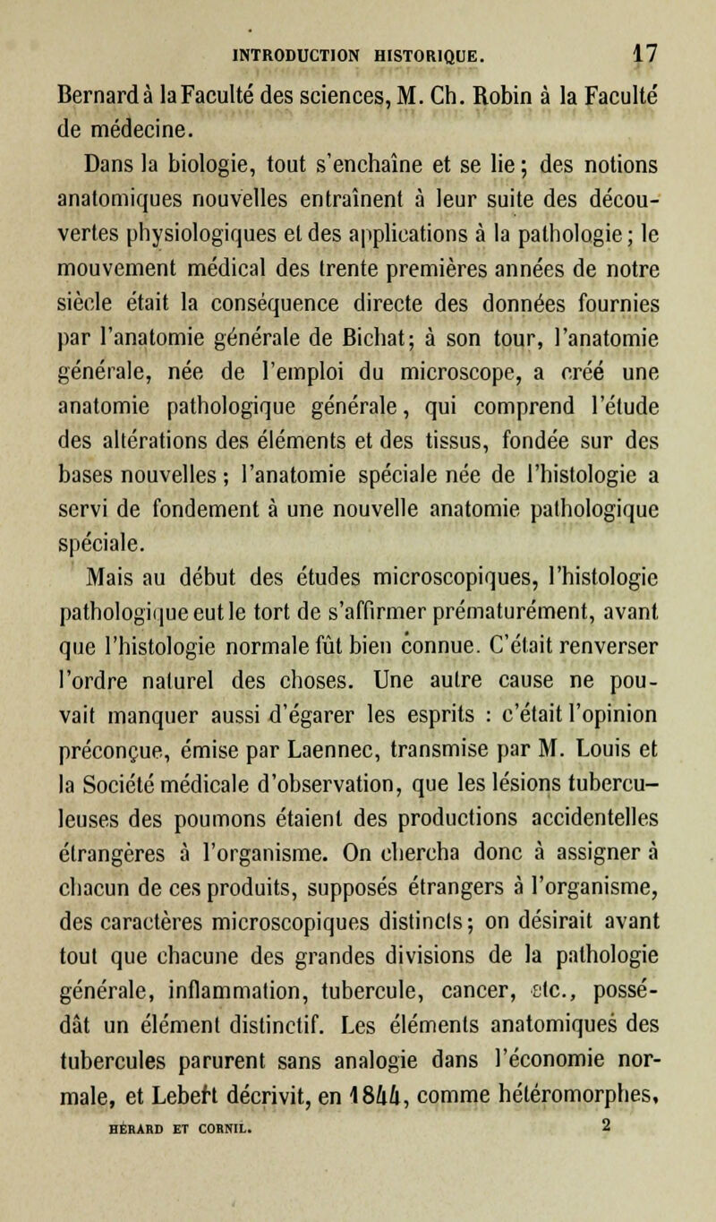 Bernard à la Faculté des sciences, M. Ch. Robin à la Faculté' de médecine. Dans la biologie, tout s'enchaîne et se lie ; des notions anatomiques nouvelles entraînent à leur suite des décou- vertes physiologiques et des applications à la pathologie ; le mouvement médical des trente premières années de notre siècle était la conséquence directe des données fournies par l'anatomie générale de Bichat; à son tour, l'anatomie générale, née de l'emploi du microscope, a créé une anatomie pathologique générale, qui comprend l'étude des altérations des éléments et des tissus, fondée sur des bases nouvelles ; l'anatomie spéciale née de l'histologie a servi de fondement à une nouvelle anatomie pathologique spéciale. Mais au début des études microscopiques, l'histologie pathologique eut le tort de s'affirmer prématurément, avant que l'histologie normale fût bien connue. C'était renverser l'ordre naturel des choses. Une autre cause ne pou- vait manquer aussi d'égarer les esprits : c'était l'opinion préconçue, émise par Laennec, transmise par M. Louis et la Société médicale d'observation, que les lésions tubercu- leuses des poumons étaient des productions accidentelles étrangères à l'organisme. On chercha donc à assigner à chacun de ces produits, supposés étrangers à l'organisme, des caractères microscopiques distincls; on désirait avant tout que chacune des grandes divisions de la pathologie générale, inflammation, tubercule, cancer, etc., possé- dât un élément distinctif. Les éléments anatomiques des tubercules parurent sans analogie dans l'économie nor- male, et LebeH décrivit, en 1844, comme hétéromorphes, HÉRARD ET CORNIL. 2