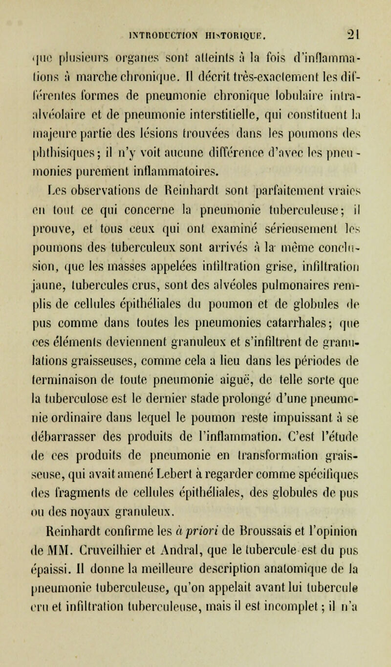 que plusieurs organes sont atteints à la fois d'inflamma- tions à marche chronique. 11 décrit très-exactement les dif- liérentes formes de pneumonie chronique lobulaire intra- alvéolaire et de pneumonie interstitielle, qui constituent la majeure partie des lésions trouvées dans les poumons i\e^ phthisiques ; il n'y voit aucune différence d'avec les pneu - monics purement inflammatoires. Les observations de Reinhardt sont parfaitement vraies en tout ce qui concerne la pneumonie tuberculeuse; il prouve, et tous ceux qui ont examiné sérieusement les poumons des tuberculeux sont arrivés à la- même conclu- sion, que les masses appelées infiltration grise, infiltration jaune, tubercules crus, sont des alvéoles pulmonaires rem- plis de cellules épithéliales du poumon et de globules de pus comme dans toutes les pneumonies catarrhales; que ces éléments deviennent granuleux et s'infiltrent de granu- lations graisseuses, comme cela a lieu dans les périodes de terminaison de toute pneumonie aiguë, de telle sorte que la tuberculose est le dernier stade prolongé d'une pneumo- nie ordinaire dans lequel le poumon reste impuissant à se débarrasser des produits de l'inflammation. C'est l'étude de ces produits de pneumonie en transformation grais- seuse, qui avait amené Lcbert à regarder comme spécifiques des fragments de cellules épitbéliales, des globules de pus ou des noyaux granuleux. Reinhardt confirme les à priori de Broussais et l'opinion de MM. Cruveilhier et Aridral, que le tubercule est du pus épaissi. Il donne la meilleure description anatomique de la pneumonie tuberculeuse, qu'on appelait avant lui tubercule cru et infiltration tuberculeuse, mais il est incomplet ; il n'a