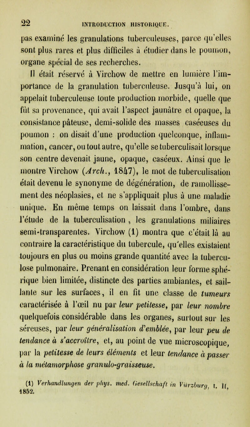 pas examiné les granulations tuberculeuses, parce qu'elles sont plus rares et plus difficiles à étudier dans le poumon, organe spécial de ses recherches. [1 était réservé à Virchow de mettre en lumière l'im- portance de la granulation tuberculeuse. Jusqu'à lui, on appelait tuberculeuse toute production morbide, quelle que fût sa provenance, qui avait l'aspect jaunâtre et opaque, la consistance pâteuse, demi-solide des masses caséeuses du poumon : on disait d'une production quelconque, inflam- mation, cancer, ou tout autre, qu'elle setuberculisait lorsque son centre devenait jaune, opaque, caséeux. Ainsi que le montre Virchow (Jrch., 1847), le mot de tuberculisation était devenu le synonyme de dégénération, de ramollisse- ment des néoplasies, et ne s'appliquait plus à une maladie unique. En même temps on laissait dans l'ombre, dans l'étude de la tuberculisation , les granulations miliaires semi-transparentes. Virchow (1) montra que c'était là au contraire la caractéristique du tubercule, qu'elles existaient toujours en plus ou moins grande quantité avec la tubercu- lose pulmonaire. Prenant en considération leur forme sphé- rique bien limitée, distincte des parties ambiantes, et sail- lante sur les surfaces, il en fit une classe de tumeurs caractérisée à l'œil nu par leur petitesse, par leur nombre quelquefois considérable dans les organes, surtout sur les séreuses, par leur généralisation d'emblée, par leur peu de tendance à s'accroître, et, au point de vue microscopique, par la petitesse de leurs éléments et leur tendance à passer à la métamorphose granulo-graisseuse. (1) Verhandlungen der pliys. med. (iesellschaft in Vurzbuni t 11 1852. ' '