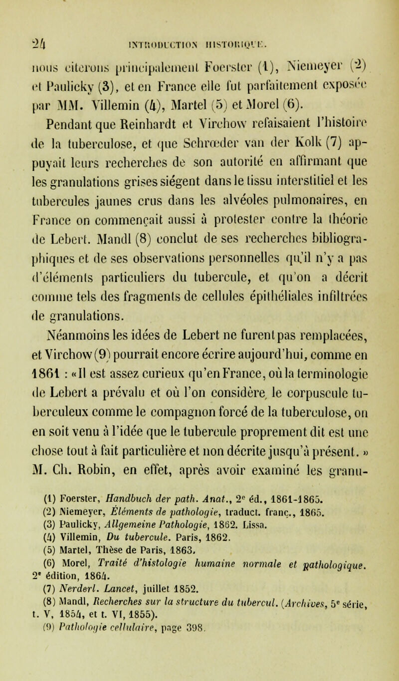 ~2l\ ÎN'IÎ'.IIDLCTIO.N HISTORIQl'E. nous citerons principalement Foerster (1), Niemeyer (2) et Paulicky (3), et en France elle fut parfaitement exposée par MM. Villemin (II), Martel (5) etMorel(6). Pendant que Reinhardt et Virchow refaisaient l'histoire de la tuberculose, et (pie Schrœder van der Kolk (7) ap- puyait leurs recherches de son autorité en affirmant que les granulations grises siègent dans le tissu interstitiel et les tubercules jaunes crus dans les alvéoles pulmonaires, en France on commençait aussi à protester contre la théorie de Lebert. Mandl (8) conclut de ses recherches bibliogra- phiques et de ses observations personnelles qu'il n'y a pas d'éléments particuliers du tubercule, et qu'on a décrit comme tels des fragments de cellules épilhéliales infiltrées de granulations. Néanmoins les idées de Lebert ne furent pas remplacées, et Virchow (9) pourrait encore écrire aujourd'hui, comme en 1861 : «Il est assez curieux qu'en France, où la terminologie de Lebert a prévalu et où l'on considère le corpuscule tu- berculeux comme le compagnon forcé de la tuberculose, ou en soit venu à l'idée que le tubercule proprement dit est une chose tout à fait particulière et non décrite jusqu'à présent. » M. Ch. Robin, en effet, après avoir examiné les granu- (1) Foerster, Handbuch der path. Anat., 2e éd., 1861-1865. (2) JNiemeyer, Éléments de pathologie, traduct. franc., 1865. (3) Paulicky, Allgemeine Pathologie, 1862. Lissa. (U) Villemin, Du tubercule. Paris, 1862. (5) Martel, Thèse de Paris, 1863. (6) Morel, Traité d'histologie humaine normale et pathologique. 2e édition, 1864. (7) Nerderl. Lancet, juillet 1852. (8) Mandl, Recherches sur la structure du tubercul. (Archives, 5e série t. V, 1856, et t. VI, 1855).