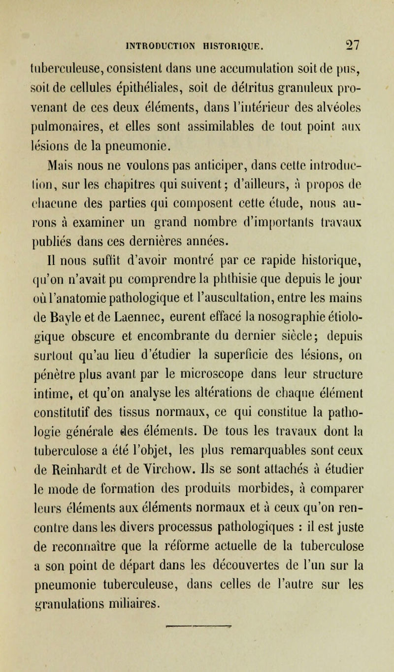 tuberculeuse, consistent dans une accumulation soit de pus, soit de cellules épithéliales, soit de détritus granuleux pro- venant de ces deux éléments, dans l'intérieur des alvéoles pulmonaires, et elles sont assimilables de tout point aux lésions de la pneumonie. Mais nous ne voulons pas anticiper, dans celte introduc- tion, sur les chapitres qui suivent; d'ailleurs, à propos de chacune des parties qui composent cette étude, nous au- rons à examiner un grand nombre d'importants travaux publiés dans ces dernières années. Il nous suflit d'avoir montré par ce rapide historique, qu'on n'avait pu comprendre la phthisie que depuis le jour où l'anatomie pathologique et l'auscultation, entre les mains de Bayle et de Laennec, eurent effacé la nosographie écolo- gique obscure et encombrante du dernier siècle; depuis surtout qu'au lieu d'étudier la superficie des lésions, on pénètre plus avant par le microscope dans leur structure intime, et qu'on analyse les altérations de chaque élément constitutif des tissus normaux, ce qui constitue la patho- logie générale des éléments. De tous les travaux dont la tuberculose a été l'objet, les plus remarquables sont ceux de Reinhardt et de Yirchow. Us se sont attachés à étudier le mode de formation des produits morbides, à comparer leurs éléments aux éléments normaux et à ceux qu'on ren- contre dans les divers processus pathologiques : il est juste de reconnaître que la réforme actuelle de la tuberculose a son point de départ dans les découvertes de l'un sur la pneumonie tuberculeuse, dans celles de l'autre sur les granulations miliaires.