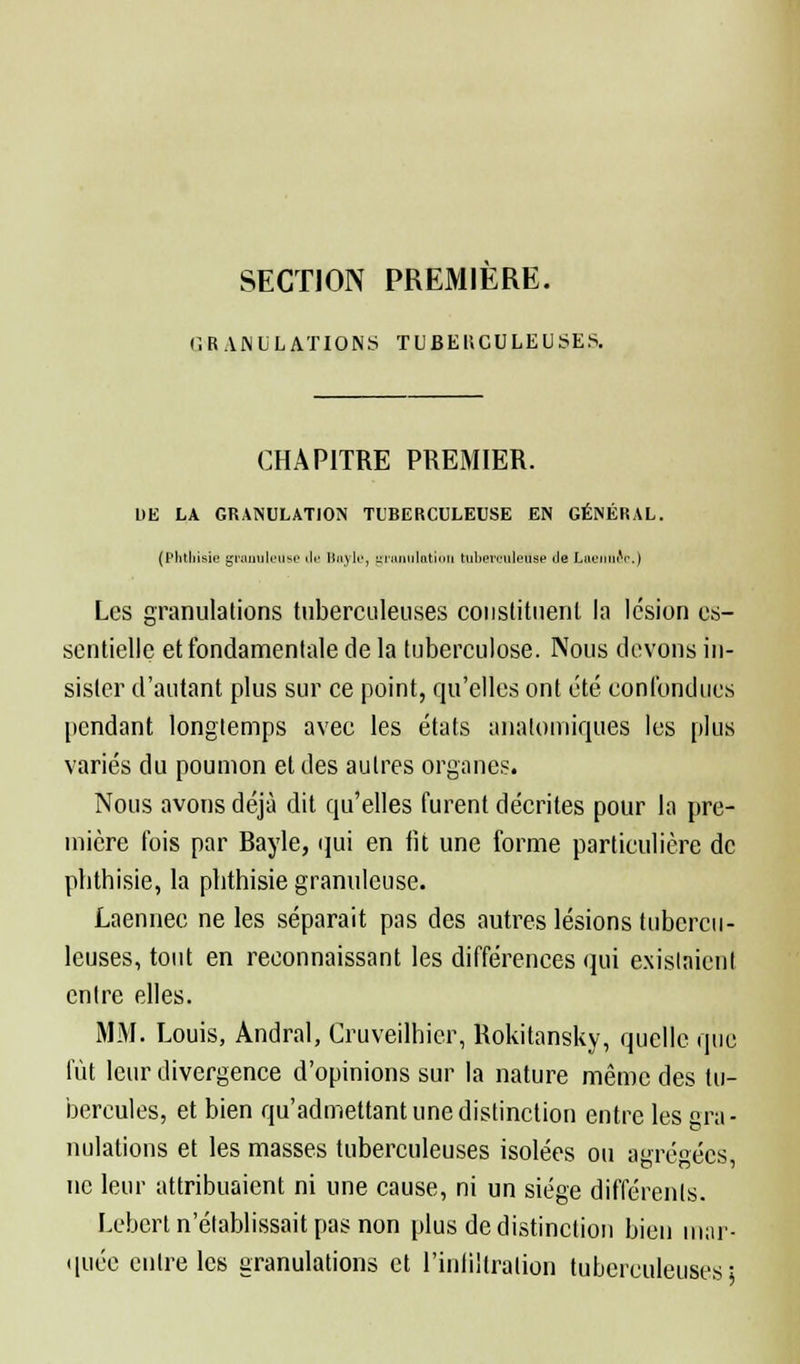 SECTION PREMIERE. G R AN IjL AXIONS TUBE HOULEUSES. CHAPITRE PREMIER. LIE LA GRANULATION TUBERCULEUSE EN GÉNÉRAL. (Phthisie granuleuse «le Hnylr, granulation tuberculeuse île Laennec.) Les granulations tuberculeuses constituent la lésion es- sentielle et fondamentale de la tuberculose. Nous devons in- sister d'autant plus sur ce point, qu'elles ont été confondues pendant longtemps avec les états analomiques les plus variés du poumon et des autres organes. Nous avons déjà dit qu'elles furent décrites pour la pre- mière fois par Bayle, qui en lit une forme particulière de pbthisie, la phthisie granuleuse. Laennec ne les séparait pas des autres lésions tubercu- leuses, tout en reconnaissant les différences qui existaient entre elles. MM. Louis, Andral, Cruveilhier, Rokitansky, quelle que lût leur divergence d'opinions sur la nature même des tu- bercules, et bien qu'admettant une distinction entre les gra- nulations et les masses tuberculeuses isolées ou agrégées, ne leur attribuaient ni une cause, ni un siège différents. Lebert n'établissait pas non plus de distinction bien mar- quée entre les granulations et l'infiltration tuberculeuses;