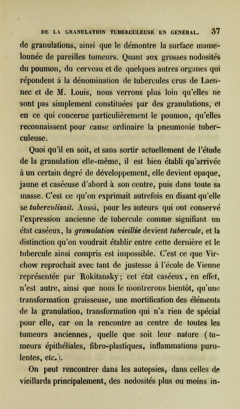 de granulations, ainsi que le démontre la surlace mame- lonnée de pareilles tumeurs. Quant aux grosses nodosités du poumon, du cerveau et de quelques autres organes qui répondent à la dénomination de tubercules crus de Laen- nec et de M. Louis, nous verrons plus loin qu'elles ne sont pas simplement constituées par des granulations, et en ce qui concerne particulièrement le poumon, qu'elles reconnaissent pour cause ordinaire la pneumonie tuber- culeuse. Quoi qu'il en soit, et sans sortir actuellement de l'étude de la granulation elle-même, il est bien établi qu'arrivée à un certain degré de développement, elle devient opaque, jaune et caséeuse d'abord à son centre, puis dans toute sa masse. C'est ce qu'on exprimait autrefois en disant qu'elle se tuberculisait. Aussi, pour les auteurs qui ont conservé l'expression ancienne de tubercule comme signifiant un état caséeux, la granulation vieillie devient tubercule, et la distinction qu'on voudrait établir entre celte dernière et le tubercule ainsi compris est impossible. C'est ce que Vir- chow reprochait avec tant de justesse à l'école de Vienne représentée par Rokitansky ; cet état caséeux, en effet, n'est autre, ainsi que nous le montrerons bientôt, qu'une transformation graisseuse, une mortification des éléments de la granulation, transformation qui n'a rien de spécial pour elle, car on la rencontre au centre de toutes les tumeurs anciennes, quelle que soit leur nature (tu- meurs épithéliales, fibro-plastiques, inflammations puru- lentes, etc.). On peut rencontrer dans les autopsies, dans celles de vieillards principalement, des nodosités plus ou moins in-