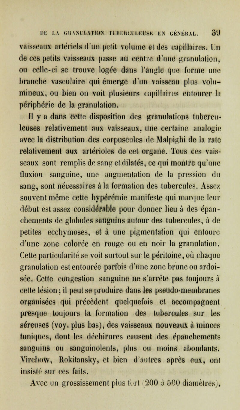 l)K LA i;il\MLAÏÏOM ÏU'.I.IIU LIX'hK EN GÉNÉRAL. OlJ vaisseaux artériels d'un pelil volume eldes capillaires. Un de ces petits vaisseaux passe au centre d'une granulation, ou celle-ci se trouve logée dans l'angle que forme une branche vasculaire qui émerge d'un vaisseau plus volu- mineux, ou bien on voit plusieurs capillaires entourer la périphérie de la granulation. Il y a dans cette disposition des granulations tubercu- leuses relativement aux vaisseaux, une certaine analogie avec la distribution des corpuscules de Malpighi de la rate relativement aux artérioles de cet organe. Tous ces vais- seaux sont remplis de sang et dilatés, ce qui montre qu'une fluxion sanguine, une augmentation de la pression du sang, sont nécessaires à la formation des tubercules. Assez souvent même cette hypérémie manifeste qui marque leur début est assez considérable pour donner lieu à des épan- chements de globules sanguins autour des tubercules, à de petites ecchymoses, et à une pigmentation qui entoure d'une zone colorée en rouge ou en noir la granulation. Cette particularité se voit surtout sur le péritoine, où chaque granulation est entourée parfois d'une zone brune ou ardoi- sée. Cette congestion sanguine ne s'arrête pas toujours à celte lésion; il peut se produire dans les pseudo-membranes organisées qui précèdent quelquefois et accompagnent presque toujours la formation des tubercules sur les séreuses (voy. plus bas), des vaisseaux nouveaux à minces tuniques, dont les déchirures causent des épanchements sanguins ou sanguinolents, plus ou moins abondants. Virchow, Rokitansky, et bien d'antres après eux, ont insisté sur ces faits. Avec un grossissement plus foi I (200 à 500 diamètres,,