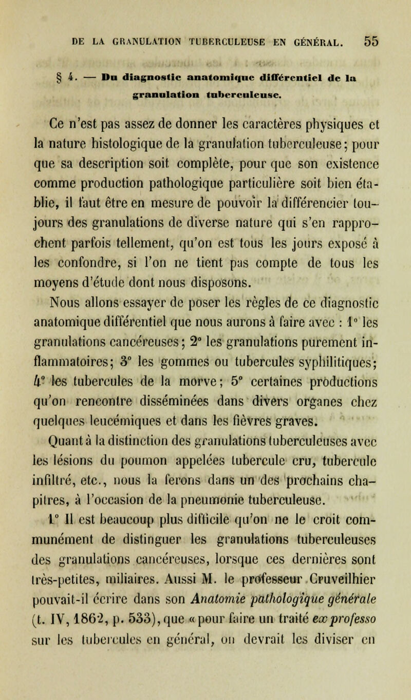 § 4. — Du diagnostic anatomiquc différentiel de la granulation tuberculeuse. Ce n'est pas assez de donner les caractères physiques et la nature histologique de la granulation tuberculeuse; pour que sa description soit complète, pour que son existence comme production pathologique particulière soit bien éta- blie, il faut être en mesure de pouvoir la différencier tou- jours des granulations de diverse nature qui s'en rappro- chent parfois tellement, qu'on est tous les jours exposé à les confondre, si l'on ne tient pas compte de tous les moyens d'étude dont nous disposons. Nous allons essayer de poser les règles de ce diagnostic anatomique différentiel que nous aurons à faire avec : 1° les granulations cancéreuses; 2° les granulations purement in- flammatoires; 3° les gommes ou tubercules syphilitiques; II les tubercules de la morve; 5° certaines productions qu'on rencontre disséminées dans divers organes chez quelques leucémiques et dans les fièvres graves. Quant à la distinction des granulations tuberculeuses avec les lésions du poumon appelées tubercule cru, tubercule infiltré, etc., nous la ferons dans un des prochains cha- pitres, à l'occasion de la pneumonie tuberculeuse. 1° Il est beaucoup plus difficile qu'on ne le croit com- munément de distinguer les granulations tuberculeuses des granulations cancéreuses, lorsque ces dernières sont Irès-petites, miliaires. Aussi M. le professeur Gruveilhier pouvait-il écrire dans son Anatomie pathologique générale (t. IV, 1862, p. 533), que « pour faire un traité exprofesso sur les tubercules en général, on devrait les diviser en