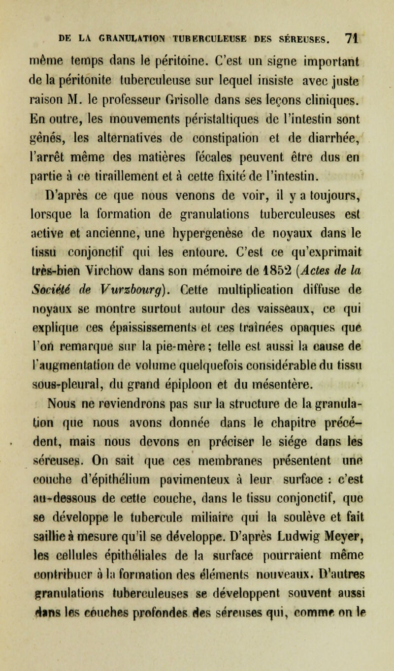 même temps dans le péritoine. C'est un signe important de la péritonite tuberculeuse sur lequel insiste avec juste raison M. le professeur Grisolle dans ses leçons cliniques. En outre, les mouvements péristaltiques de l'intestin sont gênés, les alternatives de constipation et de diarrhée, l'arrêt même des matières fécales peuvent être dus en partie à ce tiraillement et à cette fixité de l'intestin. D'après ce que nous venons de voir, il y a toujours, lorsque la formation de granulations tuberculeuses est active et ancienne, une hypergenèse de noyaux dans le tissu conjonctif qui les entoure. C'est ce qu'exprimait très-bien Virchow dans son mémoire de 1852 (Actes de la Société de Vurzbourg). Cette multiplication diffuse de noyaux se montre surtout autour des vaisseaux, ce qui explique ces épaississements et ces traînées opaques que l'on remarque sur la pie-mère; telle est aussi la cause de l'augmentation de volume quelquefois considérable du tissu sous-pleural, du grand épiploon et du mésentère. Nous ne reviendrons pas sur la structure de la granula- tion que nous avons donnée dans le chapitre précé- dent, mais nous devons en préciser le siège dans les séreuses. On sait que ces membranes présentent une couche d'épithélium pavimenteux à leur surface : c'est au-dessous de cette couche, dans le tissu conjonctif, que se développe le tubercule miliairc qui la soulève et fait saillie à mesure qu'il se développe. D'après Ludwig Meyer, les cellules épithéliales de la surface pourraient même contribuer à la formation des éléments nouveaux. D'autres granulations tuberculeuses se développent souvent aussi dans les couches profondes des séreuses qui, comme on le