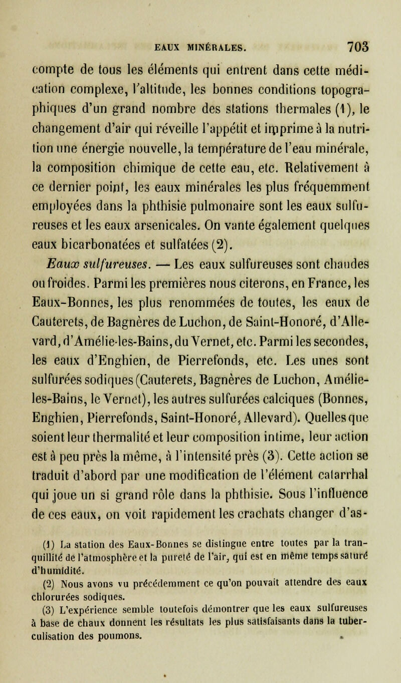 compte de tous les éléments qui entrent dans cette médi- cation complexe, l'altitude, les bonnes conditions topogra- phiques d'un grand nombre des stations thermales (1), le changement d'air qui réveille l'appétit et imprime à la nutri- tion une énergie nouvelle, la température de l'eau minérale, la composition chimique de celte eau, etc. Relativement à ce dernier point, les eaux minérales les plus fréquemment employées dans la phthisie pulmonaire sont les eaux sulfu- reuses et les eaux arsenicales. On vante également quelques eaux bicarbonatées et sulfatées (2). Eaux sulfureuses. — Les eaux sulfureuses sont chaudes ou froides. Parmi les premières nous citerons, en France, les Eaux-Bonnes, les plus renommées de toutes, les eaux de Cauterets, de Bagnères de Luchon, de Sainl-Honoré, d'Alle- vard, d'Amélie-les-Bains, du Vernet, etc. Parmi les secondes, les eaux d'Enghien, de Pierrefonds, etc. Les unes sont sulfurées sodiques(Cauterets, Bagnères de Luchon, Amélie- les-Bains, le Vernet), les autres sulfurées calciques (Bonnes, Enghien, Pierrefonds, Saint-Honoré, Allevard). Quelles que soient leur thermalité et leur composition intime, leur action est à peu près la même, à l'intensité près (3). Cette action se traduit d'abord par une modification de l'élément calarrhal qui joue un si grand rôle dans la phthisie. Sous l'influence de ces eaux, on voit rapidement les crachats changer d'as- (1) La station des Eaux-Bonnes se distingue entre tontes par la tran- quillité de l'atmosphère et la pureté de l'air, qui est en même temps salure d'humidité. (2) Nous avons vu précédemment ce qu'on pouvait attendre des eaux chlorurées sodiques. (3) L'expérience semble, toutefois démontrer que les eaux sulfureuses à base de chaux donnent les résultats les plus satisfaisants dans la tuber- culisation des poumons.