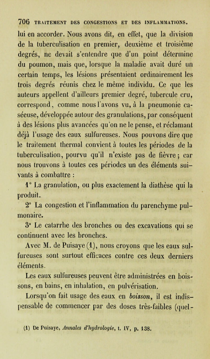 lui en accorder. Nous avons dit, en effet, que la division de la tuberculisation en premier, deuxième et troisième degrés, ne devait s'entendre que d'un point détermine du poumon, mais que, lorsque la maladie avait duré un certain temps, les lésions présentaient ordinairement les trois degrés réunis chez le même individu. Ce que les auteurs appellent d'ailleurs premier degré, tubercule cru, correspond, comme nous l'avons vu, à la pneumonie ca- séeuse, développée autour des granulations, par conséquent à des lésions plus avancées quon ne le pense, et réclamant déjà l'usage des eaux sulfureuses. Nous pouvons dire que le traitement thermal convient à toutes les périodes de la tuberculisation, pourvu qu'il n'existe pas de fièvre; car nous trouvons à toutes ces périodes un des éléments sui- vants à combattre : 1° La granulation, ou plus exactement la diathèse qui la produit. 2° La congestion et l'inflammation du parenchyme pul- monaire. 3° Le catarrhe des bronches ou des excavations qui se continuent avec les bronches. Avec M. de Puisaye (1), nous croyons que les eaux sul- fureuses sont surtout efficaces contre ces deux derniers éléments. Les eaux sulfureuses peuvent être administrées en bois- sons, en bains, en inhalation, en pulvérisation. Lorsqu'on fait usage des eaux en boisson, il est indis- pensable de commencer par des doses très-faibles (quel - (1) De Puisaye, Annales d'hydrologie, t. IV, p. 138.