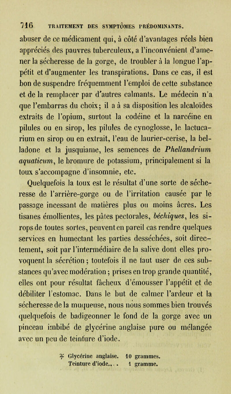 abuser de ce médicament qui, à côté d'avantages réels bien appréciés des pauvres tuberculeux, a l'inconvénient d'ame- ner la sécheresse de la gorge, de troubler à la longue l'ap- pétit et d'augmenter les transpirations. Dans ce cas, il est bon de suspendre fréquemment l'emploi de cette substance et de la remplacer par d'autres calmants. Le médecin n'a que l'embarras du choix; il a à sa disposition les alcaloïdes extraits de l'opium, surtout la codéine et la narcéine en pilules ou en sirop, les pilules de cynoglosse, le lactuca- rium en sirop ou en extrait, l'eau de laurier-cerise, la bel- ladone et la jusquiame, les semences de Phellandrium aquaticurn, le bromure de potassium, principalement si la toux s'accompagne d'insomnie, etc. Quelquefois la toux est le résultat d'une sorte de séche- resse de l'arrière-gorge ou de l'irritation causée par le passage incessant de matières plus ou moins acres. Les tisanes émollientes, les pâtes pectorales, béchiques, les si- rops de toutes sortes, peuvent en pareil cas rendre quelques services en humectant les parties desséchées, soit direc- tement, soit par l'intermédiaire de la salive dont elles pro- voquent la sécrétion ; toutefois il ne faut user de ces sub- stances qu'avec modération ; prises en trop grande quantité, elles ont pour résultat fâcheux d'émousser l'appétit et de débiliter l:estomac. Dans le but de calmer l'ardeur et la sécheresse de la muqueuse, nous nous sommes bien trouvés quelquefois de badigeonner le fond de la gorge avec un pinceau imbibé de glycérine anglaise pure ou mélangée avec un peu de teinture d'iode. 2£ Glycérine anglaise. 10 grammes. Teinture d'iode... . 1 gramme.