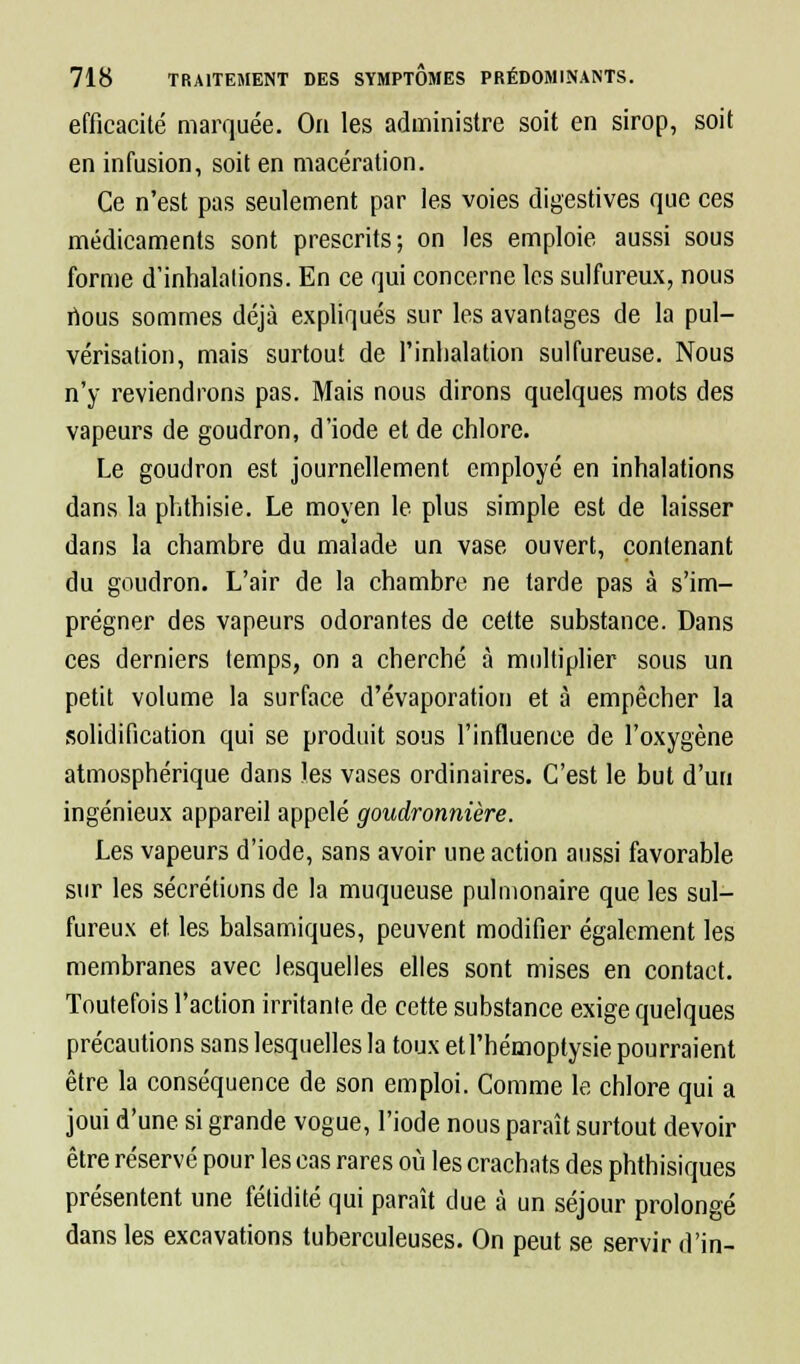 efficacité marquée. On les administre soit en sirop, soit en infusion, soit en macération. Ce n'est pas seulement par les voies digestives que ces médicaments sont prescrits; on les emploie aussi sous forme d'inhalations. En ce qui concerne les sulfureux, nous nous sommes déjà expliqués sur les avantages de la pul- vérisation, mais surtout de l'inhalation sulfureuse. Nous n'y reviendrons pas. Mais nous dirons quelques mots des vapeurs de goudron, d'iode et de chlore. Le goudron est journellement employé en inhalations dans la phthisie. Le moyen le plus simple est de laisser dans la chambre du malade un vase ouvert, contenant du goudron. L'air de la chambre ne tarde pas à s'im- prégner des vapeurs odorantes de cette substance. Dans ces derniers temps, on a cherché à multiplier sous un petit volume la surface d'évaporation et à empêcher la solidification qui se produit sous l'influence de l'oxygène atmosphérique dans les vases ordinaires. C'est le but d'un ingénieux appareil appelé goudronnière. Les vapeurs d'iode, sans avoir une action aussi favorable sur les sécrétions de la muqueuse pulmonaire que les sul- fureux et les balsamiques, peuvent modifier également les membranes avec lesquelles elles sont mises en contact. Toutefois l'action irritante de cette substance exige quelques précautions sans lesquelles la toux et l'hémoptysie pourraient être la conséquence de son emploi. Comme le chlore qui a joui d'une si grande vogue, l'iode nous paraît surtout devoir être réservé pour les cas rares où les crachats des phthisiques présentent une fétidité qui paraît due à un séjour prolongé dans les excavations tuberculeuses. On peut se servir d'in-