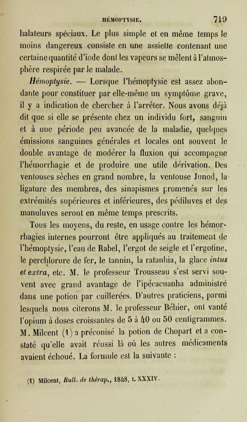 halateurs spéciaux. Le plus simple et en même temps le moins dangereux consiste en une assiette contenant une certainequantité d'iode dont les vapeurs se mêlent à l'atmos- phère respirée par le malade. Hémoptysie. — Lorsque l'hémoptysie est assez abon- dante pour constituer par elle-même un symptôme grave, il y a indication de chercher à l'arrêter. Nous avons déjà dit que si elle se présente chez un individu fort, sanguin et à une période peu avancée de la maladie, quelques émissions sanguines générales et locales ont souvent le double avantage de modérer la fluxion qui accompagne l'hémorrhagie et de produire une utile dérivation. Des ventouses sèches en grand nombre, la ventouse Junod, la ligature des membres, des sinapismes promenés sur les extrémités supérieures et inférieures, des pédiluves et des manuluves seront en même temps prescrits. Tous les moyens, du reste, en usage contre les hémor- rhagies internes pourront être appliqués au traitement de l'hémoptysie, l'eau de Rabel, l'ergot de seigle et l'ergotine, le perchlorure de fer, le tannin, la ratanhia, la glace intus et extra, etc. M. le professeur Trousseau s'est servi sou- vent avec grand avantage de l'ipécacuanha administré dans une potion par cuillerées. D'autres praticiens, parmi lesquels nous citerons M. le professeur Béhier, ont vanté l'opium à doses croissantes de 5 à 40 ou 50 centigrammes. M. Milcent (1) a préconisé la potion de Chopart et a con- staté qu'elle avait réussi là où les autres médicaments avaient échoué. La formule est la suivante : (1) Milcent, Bull, de thérap., I8Z18, t. XXXIV.