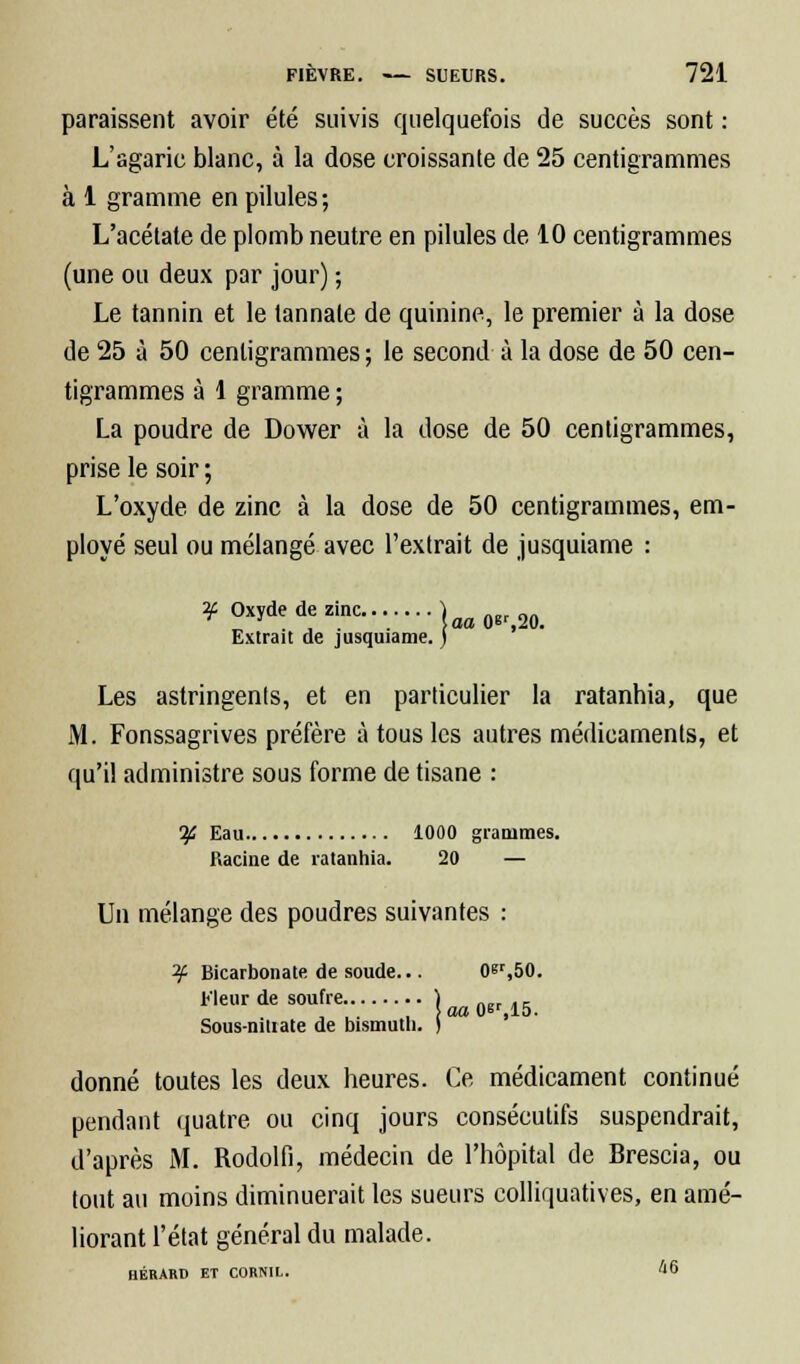 paraissent avoir été suivis quelquefois de succès sont : L'agaric blanc, à la dose croissante de 25 centigrammes à 1 gramme en pilules ; L'acélate de plomb neutre en pilules de 10 centigrammes (une ou deux par jour) ; Le tannin et le lannate de quinine, le premier à la dose de 25 à 50 centigrammes; le second à la dose de 50 cen- tigrammes à 1 gramme ; La poudre de Dower à la dose de 50 centigrammes, prise le soir ; L'oxyde de zinc à la dose de 50 centigrammes, em- ployé seul ou mélangé avec l'extrait de jusquiame : ? Oxyde de zinc.......} Extrait de jusquiame. ) Les astringents, et en particulier la ratanhia, que M. Fonssagrives préfère à tous les autres médicaments, et qu'il administre sous forme de tisane : If, Eau 1000 grammes. Racine de ratanhia. 20 — Un mélange des poudres suivantes : ^ Bicarbonate de soude... 0er,50. tleurde soufre ....) Sous-nitiate de bismuth. ) donné toutes les deux heures. Ce médicament continué pendant quatre ou cinq jours consécutifs suspendrait, d'après M. Rodolfi, médecin de l'hôpital de Brescia, ou tout au moins diminuerait les sueurs colliquatives, en amé- liorant l'état général du malade. HÉRARD ET CORNIL. A 6