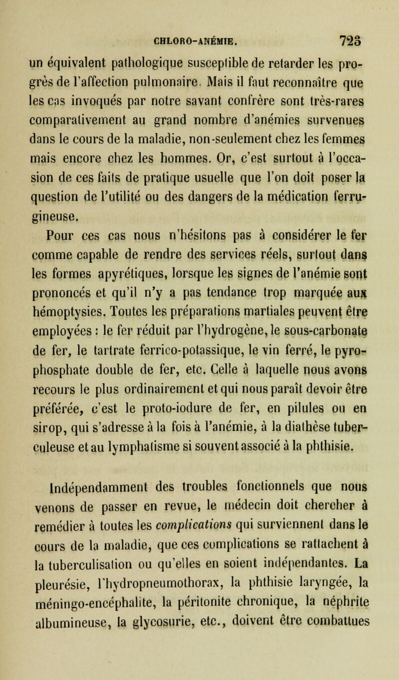 un équivalent pathologique susceptible de retarder les pro- grès de l'affection pulmonaire. Mais il faut reconnaître que les cas invoqués par notre savant confrère sont très-rares comparativement au grand nombre d'anémies survenues dans le cours de la maladie, non-seulement chez les femmes mais encore chez les hommes. Or, c'est surtout à l'occa- sion de ces faits de pratique usuelle que l'on doit poser la question de l'utilité ou des dangers de la médication ferru- gineuse. Pour ces cas nous n'hésitons pas à considérer le fer comme capable de rendre des services réels, surtout dans les formes apyrétiques, lorsque les signes de l'anémie sont prononcés et qu'il n'y a pas tendance trop marquée aux hémoptysies. Toutes les préparations martiales peuvent être employées : le fer réduit par l'hydrogène, le sous-carbonate de fer, le tartrate ferrico-potassique, le vin ferré, le pyro^ phosphate double de fer, etc. Celle à laquelle nous avons recours le plus ordinairement et qui nous paraît devoir être préférée, c'est le proto-iodure de fer, en pilules ou en sirop, qui s'adresse à la fois à l'anémie, à la diathèse tuber- culeuse et au lymphalisme si souvent associé à la phthisie. Indépendamment des troubles fonctionnels que nous venons de passer en revue, le médecin doit chercher à remédier à toutes les complications qui surviennent dans le cours de la maladie, que ces complications se rattachent à la tuberculisation ou qu'elles en soient indépendantes. La pleurésie, rhydropneumothorax, la phthisie laryngée, la méningo-encéphalite, la péritonite chronique, la néphrite albumineuse, la glycosurie, etc., doivent être combattues