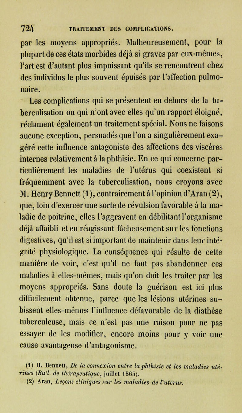 par les moyens appropriés. Malheureusement, pour la plupart de ces états morbides déjà si graves par eux-mêmes, l'art est d'autant plus impuissant qu'ils se rencontrent chez des individus le plus souvent épuisés par l'affection pulmo- naire. Les complications qui se présentent en dehors de la tu- berculisation ou qui n'ont avec elles qu'un rapport éloigné, réclament également un traitement spécial. Nous ne faisons aucune exception, persuadés que l'on a singulièrement exa- géré cette influence antagoniste des affections des viscères internes relativement à la phthisie. En ce qui concerne par- ticulièrement les maladies de l'utérus qui coexistent si fréquemment avec la tuberculisation, nous croyons avec M. Henry Bennett (1), contrairement à l'opinion d'Aran (2), que, loin d'exercer une sorte de révulsion favorable à la ma- ladie de poitrine, elles l'aggravent en débilitant l'organisme déjà affaibli et en réagissant fâcheusement sur les fonctions digestives, qu'il est si important de maintenir dans leur inté- grité physiologique. La conséquence qui résulte de cette manière de voir, c'est qu'il ne faut pas abandonner ces maladies à elles-mêmes, mais qu'on doit les traiter par les moyens appropriés. Sans doute la guérison est ici plus difficilement obtenue, parce que les lésions utérines su- bissent elles-mêmes l'inlluence défavorable de la diathèse tuberculeuse, mais ce n'est pas une raison pour ne pas essayer de les modifier, encore moins pour y voir une cause avantageuse d'antagonisme. (1) H. Bennett, De la connexion entre la phthisie et les maladies uté- rines {Bu'l de thérapeutique, juillet 1865). (2) Aran, Leçons cliniques sur les maladies de l'utérus.