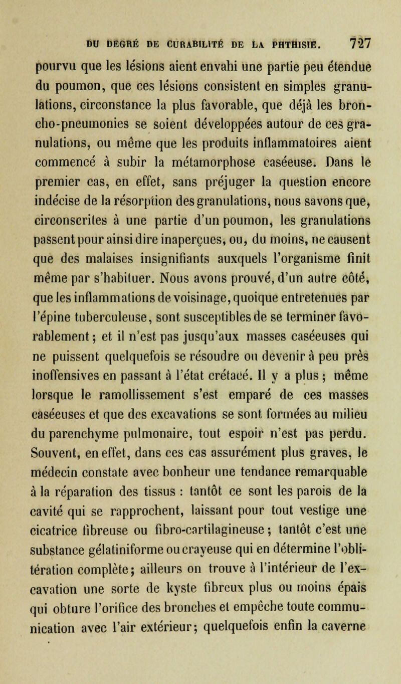 pourvu que les lésions aient envahi une partie peu étendue du poumon, que ces lésions consistent en simples granu- lations, circonstance la plus favorable, que déjà les bron- cho-pneumonies se soient développées autour de ces gra- nulations, ou même que les produits inflammatoires aient commencé à subir la métamorphose caséeuse. Dans le premier cas, en effet, sans préjuger la question encore indécise de la résorption des granulations, nous savons que, circonscrites à une partie d'un poumon, les granulations passent pour ainsi dire inaperçues, ou, du moins, ne causent que des malaises insignifiants auxquels l'organisme finit même par s'habituer. Nous avons prouvé, d'un autre côté, que les inflammations de voisinage, quoique entretenues par l'épine tuberculeuse, sont susceptibles de se terminer favo- rablement; et il n'est pas jusqu'aux masses caséeuses qui ne puissent quelquefois se résoudre ou devenir à peu près inoffensives en passant à l'état crétacé. Il y a plus ; même lorsque le ramollissement s'est emparé de ces masses caséeuses et que des excavations se sont formées au milieu du parenchyme pulmonaire, tout espoir n'est pas perdu. Souvent, en effet, dans ces cas assurément plus graves, le médecin constate avec bonheur une tendance remarquable à la réparation des tissus : tantôt ce sont les parois de la cavité qui se rapprochent, laissant pour tout vestige une cicatrice fibreuse ou fibro-cartilagineuse ; tantôt c'est une substance gélatiniforme ou crayeuse qui en détermine l'obli- tération complète; ailleurs on trouve à l'intérieur de l'ex- cavation une sorte de kyste fibreux plus ou moins épais qui obture l'orifice des bronches et empêche toute commu- nication avec l'air extérieur; quelquefois enfin la caverne