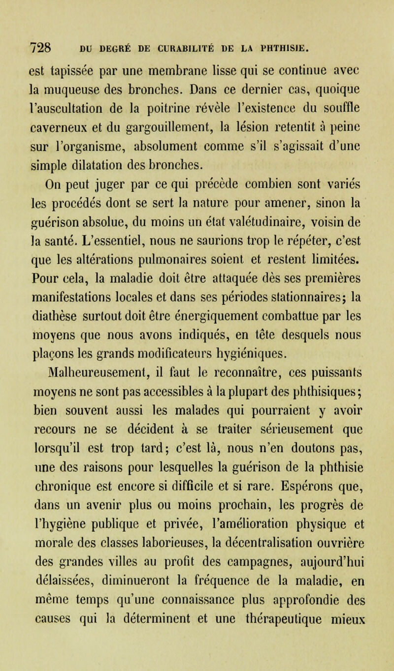 est tapissée par une membrane lisse qui se continue avec la muqueuse des bronches. Dans ce dernier cas, quoique l'auscultation de la poitrine révèle l'existence du souffle caverneux et du gargouillement, la lésion retentit à peine sur l'organisme, absolument comme s'il s'agissait d'une simple dilatation des bronches. On peut juger par ce qui précède combien sont variés les procédés dont se sert la nature pour amener, sinon la guérison absolue, du moins un état valétudinaire, voisin de la santé. L'essentiel, nous ne saurions trop le répéter, c'est que les altérations pulmonaires soient et restent limitées. Pour cela, la maladie doit être attaquée dès ses premières manifestations locales et dans ses périodes stationnaires; la diathèse surtout doit être énergiquement combattue par les moyens que nous avons indiqués, en tête desquels nous plaçons les grands modificateurs hygiéniques. Malheureusement, il faut le reconnaître, ces puissants moyens ne sont pas accessibles à la plupart des phthisiques; bien souvent aussi les malades qui pourraient y avoir recours ne se décident à se traiter sérieusement que lorsqu'il est trop tard; c'est là, nous n'en doutons pas, une des raisons pour lesquelles la guérison de la phthisie chronique est encore si difficile et si rare. Espérons que, dans un avenir plus ou moins prochain, les progrès de l'hygiène publique et privée, l'amélioration physique et morale des classes laborieuses, la décentralisation ouvrière des grandes villes au profit des campagnes, aujourd'hui délaissées, diminueront la fréquence de la maladie, en même temps qu'une connaissance plus approfondie des causes qui la déterminent et une thérapeutique mieux