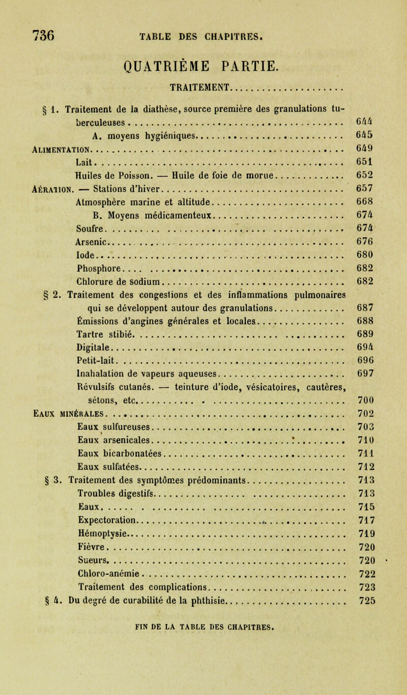 QUATRIÈME PARTIE. TRAITEMENT § 1. Traitement de la diathèse, source première des granulations tu- berculeuses 644 A. moyens hygiéniques 645 Alimentation 649 Lait 651 Huiles de Poisson. — Huile de foie de morue 652 Aération. — Stations d'hiver 657 Atmosphère marine et altitude 668 B. Moyens médicamenteux 674 Soufre 674 Arsenic 676 Iode 680 Phosphore 682 Chlorure de sodium 682 § 2. Traitement des congestions et des inflammations pulmonaires qui se développent autour des granulations 687 Émissions d'angines générales et locales 688 Tartre stibié 689 Digitale 694 Petit-lait 696 Inahalation de vapeurs aqueuses 697 Révulsifs cutanés. — teinture d'iode, vésicatoires, cautères, sétons, etc 700 Eaux minérales 702 Eaux sulfureuses 703 Eaux arsenicales : 710 Eaux bicarbonatées 711 Eaux sulfatées 712 § 3. Traitement des symptômes prédominants 713 Troubles digestifs 713 Eaux 715 Expectoration 717 Hémoptysie 719 Fièvre 720 Sueurs 720 Chloro-anémie 722 Traitement des complications 723 § 4. Du degré de curabilité de la phthisie 725 FIN DE LA TABLE DES CHAPITRES.