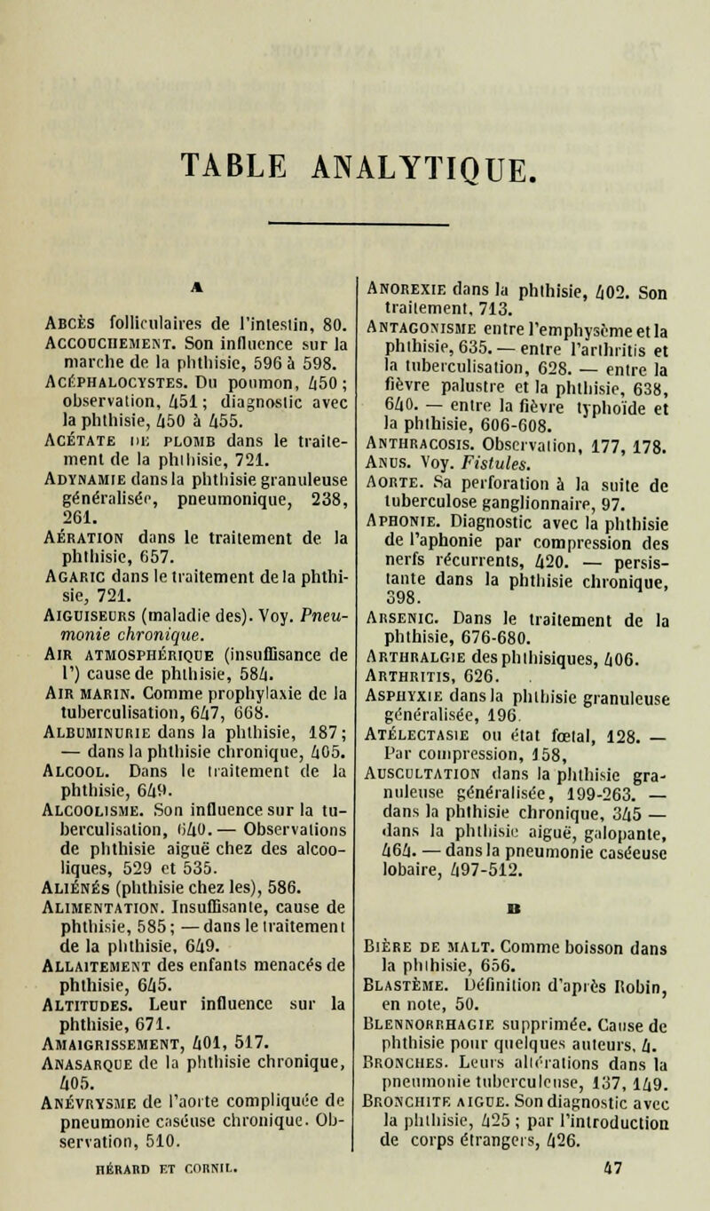 TABLE ANALYTIQUE. Abcès folliculaires de l'imesiin, 80. Accouchement. Son influence sur la marche de la phtliisie, 596 à 598. Ackphalocystes. Du poumon, 450; observation, 451 ; diagnostic avec la phtliisie, 450 à 455. Acétate ni; plomb dans le traite- ment de la phtliisie, 721. Adynamie dans la phtliisie granuleuse généralisée, pneumonique, 238, 261. Aération dans le traitement de la phtliisie, 657. Agaric dans le traitement delà phtlii- sie, 721. Aiguiseurs (maladie des). Voy. Pneu- monie chronique. Air atmosphérique (insuffisance de V) cause de phtliisie, 584. Air marin. Comme prophylaxie de la tuberculisation, 647, 668. Albuminurie dans la phtliisie, 187; — dans la phtliisie chronique, 605. Alcool. Dans le traitement de la phtliisie, 649. Alcoolisme. Son influence sur la tu- berculisation, 040. — Observations de phthisie aiguë chez des alcoo- liques, 529 et 535. Aliénés (phtliisie chez les), 586. Alimentation. Insuffisante, cause de phtliisie, 585; —dans le traitement de la phtliisie, 649. Allaitement des enfants menacés de phthisie, 645. Altitudes. Leur influence sur la phthisie, 671. Amaigrissement, 401, 517. Anasarque de la phthisie chronique, 405. Anévrysme de l'aorte compliquée de pneumonie caséuse chronique. Ob- servation, 510. HÉRAliD ET CriRNIL. Anorexie dans la phthisie, 402. Son traitement, 713. Antagonisme entre l'emphysème et la phthisie, 635. — entre l'arthritis et la tuberculisation, 628. — entre la fièvre palustre et la phthisie, 638, 640. — entre la fièvre typhoïde et la phthisie, 606-608. Anthracosis. Observation, 177, 178. Anus. Voy. Fistules. Aorte. Sa perforation à la suite de tuberculose ganglionnaire, 97. Aphonie. Diagnostic avec la phthisie de l'aphonie par compression des nerfs récurrents, 420. — persis- tante dans la phthisie chronique, 398. Arsenic. Dans le traitement de la phthisie, 676-680. Arthralgie desphihisiques, 406. Arthritis, 626. Asphyxie dans la phthisie granuleuse généralisée, 196. Atélectasie ou état fœtal, 128. — Par compression, 158, Auscultation dans la phthisie gra- nuleuse généralisée, 199-263. — dans la phthisie chronique, 345 — dans la phthisie aiguë, galopante, 464. —dans la pneumonie caséeusc lobaire, 497-512. Bière de malt. Comme boisson dans la phthisie, 656. Blastème. Définition d'après Robin, en note, 50. Blennorrhagie supprimée. Cause de phthisie pour quelques auteurs, 4. Bronches. Leurs altérations dans la pneumonie tuberculeuse, 137, 149. Bronchite aiguë. Son diagnostic avec la phthisie, 425 ; par l'introduction de corps étrangers, 426. 47