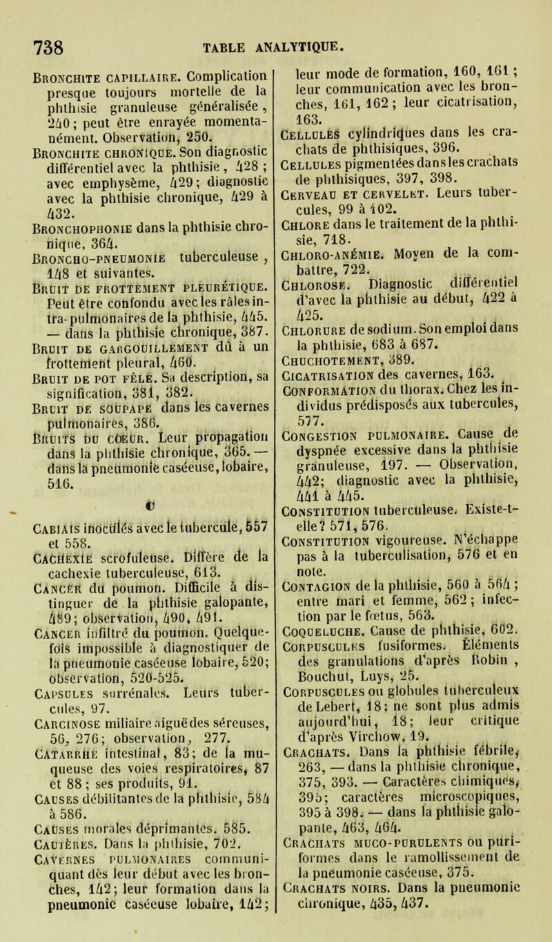 Bronchite capillaire. Complication presque toujours mortelle de la phthisie granuleuse généralisée, 240; peut être enrayée momenta- nément. Observation, 250. Bronchite chronique. Son diagnostic différentiel avec la phthisie, 428 ; avec emphysème, 429; diagnostic avec la phthisie chronique, 429 à 432. Bronchophonie dans la phthisie chro- nique, 364. Broncho-pneumonie tuberculeuse , 148 et suivantes. Bruit de frottement pleurétique. Peut être confondu avec les râlesin- tra-pulmonaires de la phthisie, 445. — dans la phthisie chronique, 387. Bruit de gargouillement dd à un frottement pleural, 460. Bruit de pot fêle. Sa description, sa signification, 381, 382. Bruit de soupape dans les cavernes pulmonaires, 386. Bruits bu coeur. Leur propagation dans la phthisie chronique, 365.— dans la pneumonie caséeuse, lobaire, 516. V CABiAisinocu'Iés avec le tubercule, 557 et 558. Cachexie scrofuleuse. Diffère de la cachexie tuberculeuse, 613. Cancer du poumon. Difficile à dis- tinguer de la phthisie galopante, 4ÎS9; observation, 490, 491. Cancer infiltré du poumon. Quelque- fois impossible à diagnostiquer de la pneumonie caséeuse lobaire, 520; observation, 520-525. Capsules surrénales. Leurs tuber- cules, 97. Carcinose miliaire.ligue des séreuses, 56, 276; observation, 277. Catarrhe intestinal, 83; de la mu- queuse des voies respiratoires, 87 et 88 ; ses produits, 91. Causes débilitantes de la phthisie, 584 à 586. Causes morales déprimantes. 585. Cautères. Dans la pliihisie, 702. Cavernes pulmonaires communi- quant dès leur début avec les bron- ches, 142; leur formation dans la pneumonie caséeuse lobaire, 142 ; leur mode de formation, 160, 161 ; leur communication avec les bron- ches, 161, 162 ; leur cicatrisation, 163. Cellules cylindriques dans les cra- chats de phthisiques, 396. Cellules pigmentées dansles crachats de phthisiques, 397, 398. Cerveau et cervelet. Leurs tuber- cules, 99 à i02. Chlore dans le traitement de la phthi- sie, 718. Chloro-anémie. Moyen de la com- battre, 722. Chlorose. Diagnostic différentiel d'avec la phthisie au début, 422 ù 425. Chlorure de sodi irai. Son emploi dans la phthisie, 683 à 687. Chuchotement, 389. Cicatrisation des cavernes, 163. Conformation du thorax. Chez les in- dividus prédisposés aux tubercules, 577. Congestion pulmonaire. Cause de dyspnée excessive dans la phthisie granuleuse, 197. — Observation, 442; diagnostic avec la phthisie, 441 à 445. Constitution tuberculeuse. Existe-t- elle?571,576. Constitution vigoureuse. N'échappe pas à la tuberculisation, 576 et en noie. Contagion de la phthisie, 560 à 564 ; entre mari et femme, 562 ; infec- tion par le fœtus, 563. Coqueluche. Cause de phthisie, 602. Corpusculks fusiformes. Éléments des granulations d'après Robin , Bouchul, Luys, 25. Corpuscules ou globules tuberculeux deLeberl, 18; ne sont plus admis aujourd'hui, 18; leur critique d'après Virchow, 19. Crachats. Dans la phthisie fébrile, 263, —dans la pblhisie chronique, 375, 393. — Caractères chimiques, 395; caractères microscopiques, 395 à 398. — dans la phthisie galo- pante, 463, 464. Crachats muco-purulents ou puri- formes dans le ramollissement de la pneumonie caséeuse, 375. Crachats noirs. Dans la pneumonie chronique, 435, 437.