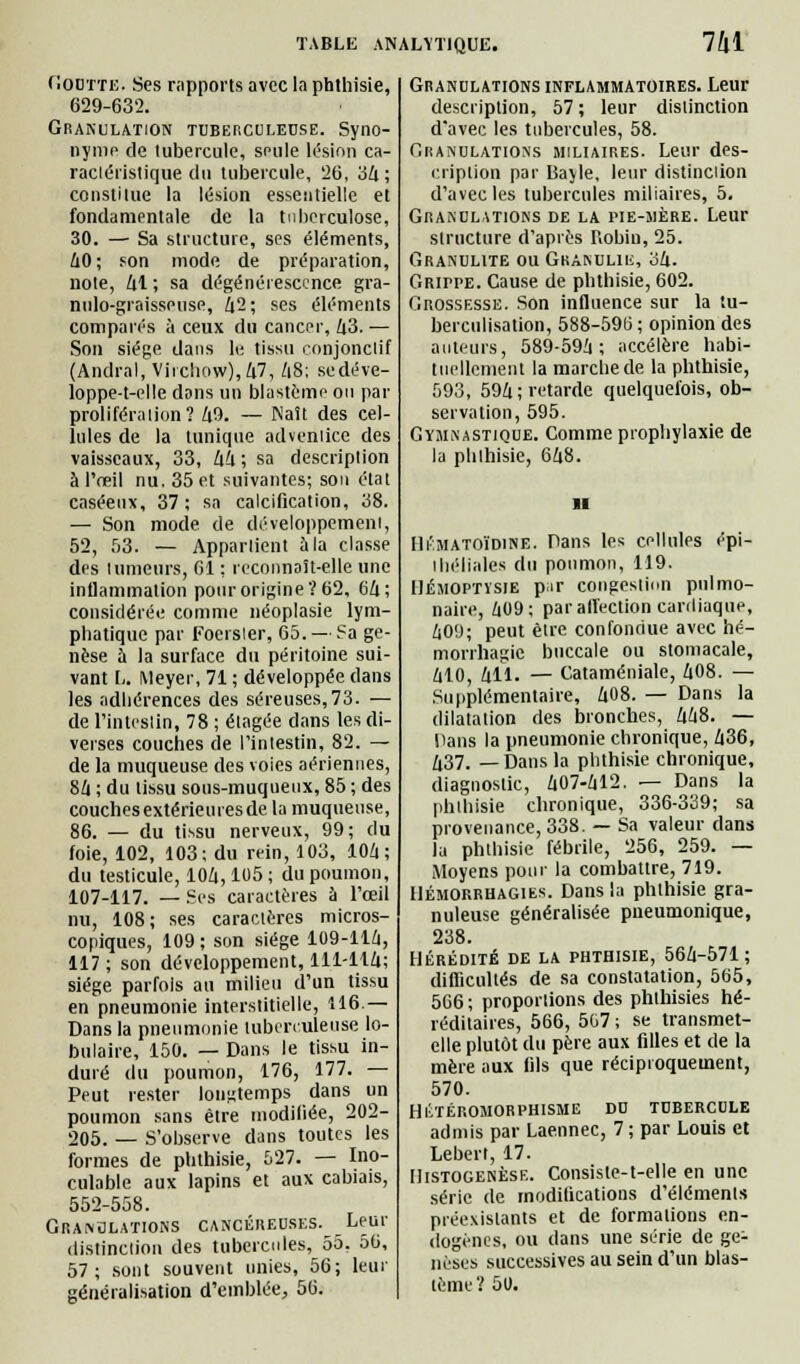 fiODTTE. Ses rapports avec la phthisie, 629-632. Granulation tuberculeuse. Syno- nyme de tubercule, seule lésion ca- ractéristique du tubercule, 26, 34; constitue la lésion essentielle et fondamentale de la tuberculose, 30. — Sa structure, ses éléments, 60; son mode de préparation, note, 61; sa dégénérescence gra- nulo-graisseuse, 42; ses éléments comparés à ceux du cancer, 63. — Son siège dans le tissu conjonclif (Andral, Virchow),47, A8; sedéve- loppe-t-elle dons un blastèmo ou par proliféra lion? 69. — Naît des cel- lules de la tunique adventice des vaisseaux, 33, 66 ; sa description à l'oeil nu. 35 et suivantes; son état caséeux, 37; sa calcification, 38. — Son mode de développement, 52, 53. — Appartient à la classe des tumeurs, 61 : reconnaît-elle une inflammation pour origine? 62, 66; considérée comme néoplasie lym- phatique par Foersler, 65. — Sa ge- nèse à la surface du péritoine sui- vant !.. Meyer, 71 ; développée dans les adhérences des séreuses, 73. — de Finteslin, 78 ; élagée dans les di- verses couches de l'intestin, 82. — de la muqueuse des voies aériennes, 86 ; du tissu sous-muqueux, 85 ; des couches extérieures de la muqueuse, 86. — du tissu nerveux, 99; du foie, 102, 103; du rein, 103, 106; du testicule, 106,105 ; du poumon, 107-117. — Ses caractères à l'œil nu, 108; ses caractères micros- copiques, 109 ; son siège 109-116, 117 ; son développement, 111-116; siège parfois au milieu d'un tissu en pneumonie interstitielle, 116.— Dans la pneumonie tuberculeuse lo- bulaire, 150. — Dans le tissu in- duré du poumon, 176, 177. — Peut rester longtemps dans un poumon sans être modifiée, 202- 205. — S'observe dans toutes les formes de phthisie, 527. — Ino- culable aux lapins et aux cabiais, 552-558. Granulations cancéreuses. Leur distinction des tubercules, 55, 56, 57; sont souvent unies, 56; leur généralisation d'emblée, 56. Granulations inflammatoires. Leur description, 57 ; leur distinction d'avec les tubercules, 58. Granulations miliaires. Leur des- cription par Bayle, leur distinction d'avec les tubercules miliaires, 5. Granulations de la pie-mère. Leur structure d'après Robin, 25. Granulite ou Gkànulii:, 36. GfurPE. Cause de phthisie, 602. Grossesse. Son influence sur la tu- berculisation, 588-596 ; opinion des auteurs, 589-596; accélère habi- tuellement la marche de la phthisie, 593, 596; retarde quelquefois, ob- servation, 595. Gymnastique. Comme prophylaxie de la phthisie, 668. il Hématoïdine. Pans les cellules épi- lliéliales du poumon, 119. Hémoptysie p;ir congesliun pulmo- naire, 609; par affection cardiaque, 609; peut être confondue avec hé- morrhagic buccale ou stomacale, 610, 611- — Cataméniale, 608. — Supplémentaire, 608. — Dans la dilatation des bronches, 668. — Dans la pneumonie chronique, 636, 637. —Dans la phthisie chronique, diagnostic, 607-612. — Dans la phthisie chronique, 336-339; sa provenance, 338. — Sa valeur dans la phthisie fébrile, 256, 259. — Moyens pour la combattre, 719. Hémorrhagies. Dans la phthisie gra- nuleuse généralisée pneumonique, 238. HÉRÉDITÉ DE LA PHTHISIE, 566-571; difficultés de sa constatation, 565, 566 ; proportions des phthisies hé- réditaires, 566, 5G7 ; se transmet- elle plutôt du père aux filles et de la mère aux fils que réciproquement, 570. HÉTÉROMORPHISME DU TUBERCULE admis par Laennec, 7 ; par Louis et Leberl, 17. Histogenèse. Consiste-t-elle en une série de modifications d'éléments préexistants et de formations en- dogènes, ou dans une série de ge- nèses successives au sein d'un blas- lème ? 50.