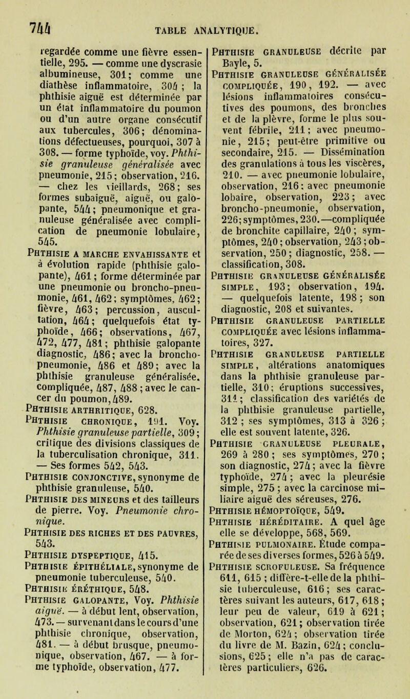 m regardée comme une fièvre essen- tielle, 295. — comme une dyscrasie albumineuse, 301; comme une diathèse inflammatoire, 304 ; la phthisie aiguë est déterminée par un élat inflammatoire du poumon ou d'un autre organe consécutif aux tubercules, 306; dénomina- tions défectueuses, pourquoi, 307 à 308. — forme typhoïde, voy. Phthi- sie granuleuse généralisée avec pneumonie, 215; observalion, 216. — chez les vieillards, 268; ses formes subaiguë, aiguë, ou galo- pante, 5^4 ; pneumonique et gra- nuleuse généralisée avec compli- cation de pneumonie lobulaire, 545. Phthisie a makche envahissante et à évolution rapide (phthisie galo- pante), 461 ; forme déterminée par une pneumonie ou broncho-pneu- monie, 461, 462; symptômes, 462; fièvre, 463; percussion, auscul- tation, 464 ; quelquefois état ty- phoïde, 466; observations, 467, 472, 477, 481 ; phthisie galopante diagnostic, 486; avec la broncho- pneumonie, 486 et 489; avec la phlhisie granuleuse généralisée, compliquée, 487, 488 ; avec le can- cer du poumon, 489- Phthisie arthritique, 628. Phthisie chronique, 191. Voy. Phthisie granuleuse partielle, 309 ; crilique des divisions classiques de la tuberculisation chronique, 311. — Ses formes 542, 543. Phthisie conjonctive, synonyme de phthisie granuleuse, 540. Phthisie des mineurs et des tailleurs de pierre. Voy. Pneumonie chro- nique. Phthisie des riches et des pauvres, 543. Phthisie dyspeptique, 415. Phthisie épithéliale,synonyme de pneumonie tuberculeuse, 540. Phthisii! éréthique, 548. Phthisie galopante, Voy. Phthisie aiguë. — à début lent, observation, 473. — survenantdanslecoursd'une phthisie chronique, observation, 481. — à début brusque, pneumo- nique, observation, 467. — à for- me typhoïde, observation, 477. Phthisie granuleuse décriic par Bayle, 5. Phthisie granuleuse généralisée compliquée, 190, 192. — avec lésions inflammatoires consécu- tives des poumons, des bronches et de la plèvre, forme le plus sou- vent fébrile, 211 ; avec pneumo- nie, 215; peut-êlre primitive ou secondaire, 215. — Dissémination des granulations à tous les viscères, 210. — avec pneumonie lobulaire, observation, 216; avec pneumonie lobaire, observation, 223 ; avec broncho-pneumonie, observation, 226; symptômes, 230.—compliquée de bronchite capillaire, 240 ; sym- ptômes, 240 ; observation, 243 ; ob- servation, 250 ; diagnostic, 258. — classification, 308. Phthisie granuleuse généralisée simple, 193; observation, 194. — quelquefois latente, 198 ; son diagnostic, 208 et suivantes. Phthisie granuleuse partielle compliquée avec lésions inflamma- toires, 327. Phthisie granuleuse partielle simple , altérations anatomiques dans la phthisie granuleuse par- tielle, 310; éruptions successives, 311; classification des variétés de la phthisie granuleuse partielle, 312 ; ses symptômes, 313 à 326; elle est souvent latente, 326. Phthisie granuleuse pleurale, 269 à 280 ; ses symptômes, 270 ; son diagnostic, 274; avec la fièvre typhoïde, 274 ; avec la pleurésie simple, 275 ; avec la carcinose mi- liaire aiguë des séreuses, 276. Phthisie hémoptoïque, 549. Phthisie héréditaire. A quel âge elle se développe, 568, 569. Phthisie pulmonaire. Étude compa- rée de ses diverses formes, 526 à 549. Phthisie scrofuleuse. Sa fréquence 611, 615 ; diflere-t-elledela phthi- sie tuberculeuse, 616; ses carac- tères suivant les auteurs, 617, 618 ; leur peu de valeur, 619 à 621 ; observation, 621; observation tirée de Morton, 624 ; observalion tirée du livre de M. Bazin, 024; conclu- sions, 625 ; elle n'a pas de carac- tères particuliers, 626.