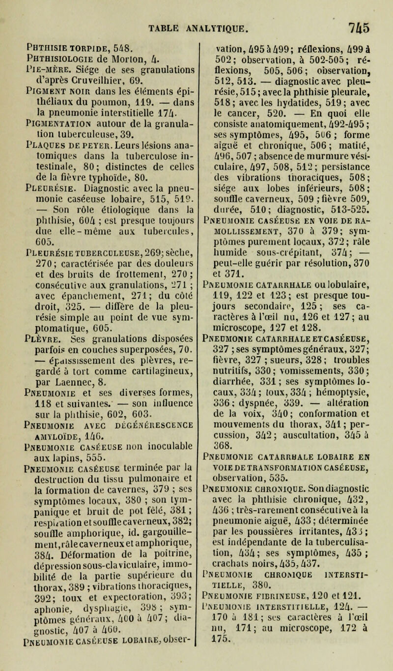 Phthisie torpide, 548. Phthisiologie de M or ion, 4. I'ie-mère. Siège de ses granulations d'après Cruveilliier, 69. Pigment koir dans les éléments épi- thélianx du poumon, 119. — dans la pneumonie interstitielle 17/|. Pigmentation autour de la granula- tion tuberculeuse, 39. Plaques de peyer. Leurs lésions ana- tomiques dans la tuberculose in- testinale, 80; distinctes de celles de la fièvre typhoïde, 80. Pleurésie. Diagnostic avec la pneu- monie caséeuse lobaire, 515, 519. — Son rôle étiologique dans la phthisie, 604 ; est presque toujours due elle-même aux tubercules, 605. Pleurésie tuberculeuse, 269; sèche, 270; caractérisée par des douleurs et des bruits de frottement, 270 ; consécutive aux granulations, 271 ; avec épanehement, 271; du côté droit, 325. — diffère de la pleu- résie simple au point de vue sym- ptomatique, 605. Plèvre. Ses granulations disposées parfois en couches superposées, 70. — épaississement des plèvres, re- gardé à tort comme cartilagineux, par Laennec, 8. Pneumonie et ses diverses formes, 118 et suivantes. — son influence sur la phthisie, 602, 603. Pneumonie avec dégénérescence amïloïde, 146. Pneumonie caséeuse non inoculable aux lapins, 555. Pneumonie caséeuse terminée par la destruction du tissu pulmonaire et la formation de cavernes, 379 ; ses symptômes locaux, 380 ; son lym- panique et bruit de pot fêlé, 381 ; respiration etsouffle caverneux, 382; souffle amphorique, id. gargouille- ment, l'âlecaverneuxetamphorique, 384. Déformation de la poitrine, dépression sous-claviculaire, immo- bilité de la partie supérieure du thorax, 389 ; vibrations iboraciques, 392; toux et expectoration, 393; aphonie, dyspliagie, 398 ; sym ptômes généraux, 40O à 407; dia- gnostic, 407 à 460. Pneumonie caséeuse lobaire, obser- vation, 495 4499; réflexions, 499 à 502; observation, à 502-505; ré- flexions, 505, 506 ; observation, 512, 513. — diagnoslic avec pleu- résie, 515; avec la phthisie pleurale, 518; avec les hydatides, 519; avec le cancer, 520. — En quoi elle consiste anatomiquement, 492-495 ; ses symptômes, 495, 5u6 ; forme aiguë et chronique, 506 ; matilé, 496, 507 ; absence de murmure vési- culaire, 497, 508, 512; persistance des vibrations thoraciques, 508 ; siège aux lobes inférieurs, 508 ; souffle caverneux, 509 ; fièvre 509, durée, 510 ; diagnostic, 513-525. Pneumonie caséeuse en voie de ra- mollissement, 370 à 379; sym- ptômes purement locaux, 372; râle humide sous-ci épitant, 374 ; — peut-elle guérir par résolution, 370 et 371. Pneumonie catarrhale oulobulaire, 119, 122 et 123; est presque tou- jours secondaire, 125 ; ses ca- ractères à l'œil nu, 126 et 127; au microscope, 127 et 128. Pneumonie catarrhale etcaséeuse, 327 ; ses symptômes généraux, 327 ; fièvre, 327 ; sueurs, 328; troubles nutritifs, 330; vomissements, 330; diarrhée, 331 ; ses symptômes lo- caux, 334 ; toux, 334 ; hémoptysie, 336; dyspnée, 339. — altération de la voix, 340; conformation et mouvements du thorax, 341 ; per- cussion, 342; auscultation, 345 à 368. Pneumonie catarrhale lobaire en voie de transformation caséeuse, observation, 535. Pneumonie chronique. Son diagnoslic avec la phthisie chronique, 432, 436 ; très-rarement consécutive à la pneumonie aiguë, 433; déterminée par les poussières irritantes, 433; est indépendante de la tuberculisa- tion, 434; ses symptômes, 435; crachats noirs, 435,437. Pneumonie chronique intersti- tielle, 380. Pneumonie fibrineuse, 120 et 121. Pheumonie interstitielle, 124. — 170 à 181; ses caractères à l'œil nu, 171; au microscope, 172 à 175.