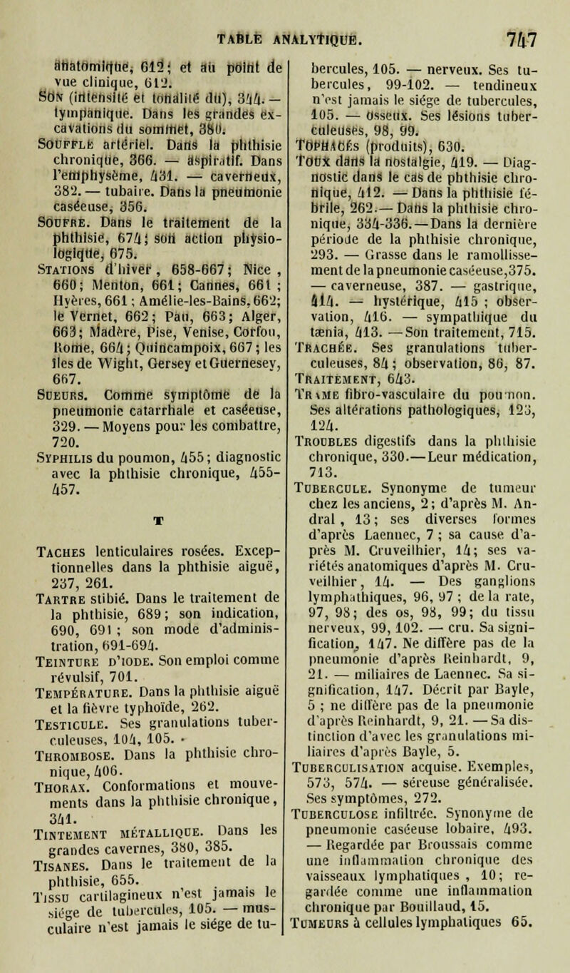 flhatomlffue; 615!; et aii point de vue clinique, 612. Son (intensité el lottdliié dti), 344. - lymfianiqiie. Dans les grandes ex- cavations du sommet, 3bu. Souffle artériel. Dans la ptithisie chronique, 366. — âspir.itif. Dans l'eMphysème, 431. — caverneux, 382.— tubaire. Dans la pneumonie caséeuse, 356. Sodfre. Dans le traitement de la phthlsie, 674; soli action physio- logique, 675. Stations d'hiver, 658-667; Nice, 660; Menton, 661; Cannes, 661 ; Hyèrcs, 661 ; Amélie-les-Bains,662; le'Vcrnet, 662; Pau, 663; Alger, 663; Madère, Pise, Venise, Corfou, Rome, 664 ; Quincampoix, 667 ; les lies de Wight, Gersey etGUernesev, 667. Sueurs. Comme symptôme de la pneumonie catarrhale et caséeuse, 329. — Moyens pou.' les combattre, 720. Syphilis du poumon, 655 ; diagnostic avec la phthisie chronique, 455- 457. Taches lenticulaires rosées. Excep- tionnelles dans la phthisie aiguë, 237, 261. Tartre stibié. Dans le traitement de la phthisie, 689; son indication, 690, 691 ; son mode d'adminis- tration, 691-69i. Teinture d'iode. Son emploi comme révulsif, 701. Température. Dans la phthisie aiguë et la fièvre typhoïde, 262. Testicule. Ses granulations tuber- culeuses, 104, 105. • Thrombose. Dans la phthisie chro- nique, Zi06. Thorax. Conformations et mouve- ments dans la phthisie chronique, 341. Tintement métallique. Dans les grandes cavernes, 380, 385. Tisanes. Dans le traitement de la phthisie, 655. Tissu cartilagineux n'est jamais le f,iége de tubercules, 105. — mus- culaire n'est jamais le siège de tu- bercules, 105. — nerveux. Ses tu- bercules, 99-102. — tendineux n'est jamais le siège de tubercules, 105. — osseux. Ses lésions tuber- culeuses, 98, 99. TOPHACÉs (produits), 630. Toux ddrts la nostalgie, 419. — Diag- nostic dans le cas de phthisie chro- nique, 412. —Dans la phthisie fé- brile, 262.—Dans la phthisie chro- nique, 334-336. — Dans la dernière période de la phthisie chronique, 293. — Grasse dans le ramollisse- ment de la pneumonie caséeuse,375. — caverneuse, 387. — gastrique, 414. — hystérique, 415 ; obser- vation, 416. — sympathique du tôénia, 413. —Son traitement, 715. Trachée. Ses granulations tuber- culeuses, 84 ; observation, 86, 87. Traitement, 643. Tr\me fibro-vasculaire du poirnnn. Ses altérations pathologiques, 123, 124. Troubles digestifs dans la phthisie chronique, 330.—Leur médication, 713. Tubercule. Synonyme de tumeur chez les anciens, 2; d'après M. An- dral, 13 ; ses diverses formes d'après Laenuec, 7 ; sa cause d'a- près M. Cruveilhier, 14; ses va- riétés anatomiques d'après M. Cru- veilhier, 14. — Des ganglions lymphathiques, 96, 97 ; de la rate, 97, 98; des os, 98, 99; du tissu nerveux, 99,102. — cru. Sa signi- fication., 147. Ne diffère pas de la pneumonie d'après Ueinhardt, 9, 21. — miliaires de Lacnnec. Sa si- gnification, 147. Décrit par Bayle, 5 ; ne diffère pas de la pneumonie d'après Ueinhardt, 9, 21. —Sa dis- tinction d'avec les granulations mi- liaires d'après Bayle, 5. Tuberculisation acquise. Exemples, 573, 574. — séreuse généralisée. Ses symptômes, 272. Tuberculose infiltrée. Synonyme de pneumonie caséeuse lobaire, 493. — Regardée par Broussais comme une inflammation chronique des vaisseaux lymphatiques , 10; re- gardée comme une inflammation chronique par Bouillaud, 15. Tumeurs ù cellules lymphatiques 65.