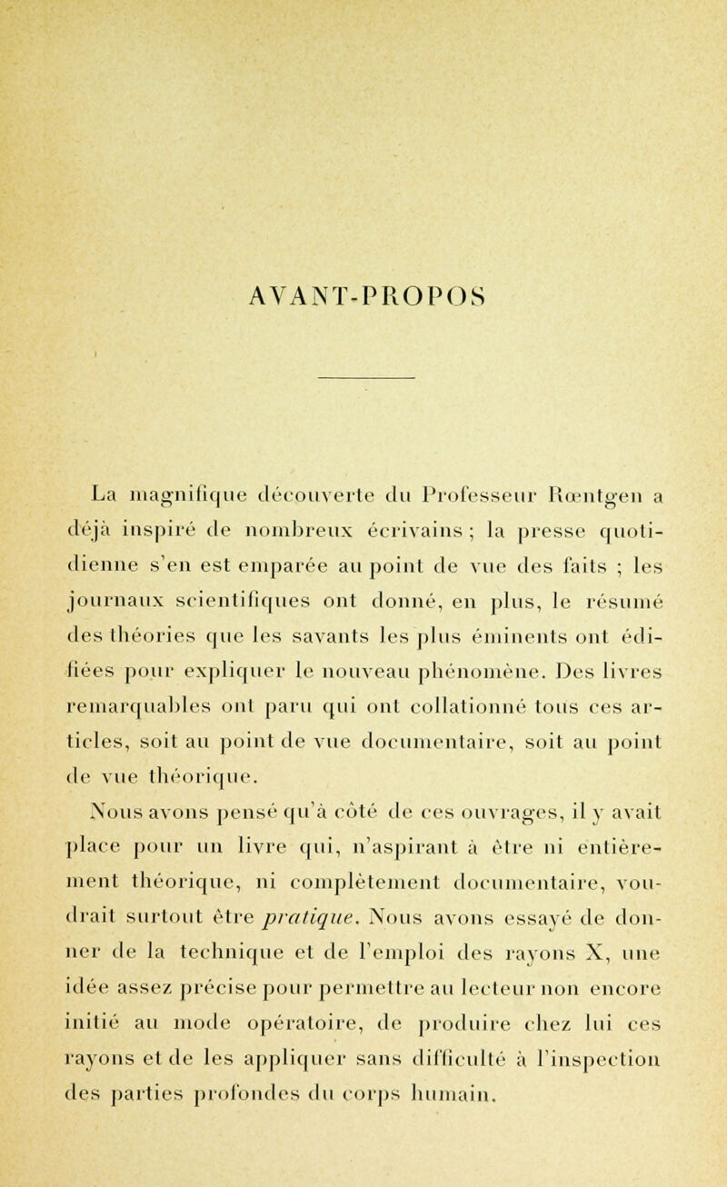 AVANT-PROPOS La magnifique découverte du Professeur Rœntgen a déjà inspiré de nombreux écrivains ; la presse quoti- dienne s'en est emparée au point de vue des faits ; les journaux scientifiques ont donné, en plus, le résumé des théories que les savants les plus éminents ont édi- fiées pour expliquer le nouveau phénomène. Des livres remarquables ont paru qui ont collationné tous ces ar- ticles, soit au point de vue documentaire, soit au point de vue théorique. Nous avons pensé qu'à côté de ces ouvrages, il y avait place pour un livre qui, n'aspirant à être ni entière- ment théorique, ni complètement documentaire, vou- drait surtout être pratique. Nous avons essayé de don- ner de la technique et de l'emploi des rayons X, une idée assez précise pour permettre au lecteur non encore initié au mode opératoire, de produire chez lui ces rayons et de les appliquer sans difficulté à l'inspection des parties profondes du corps humain.