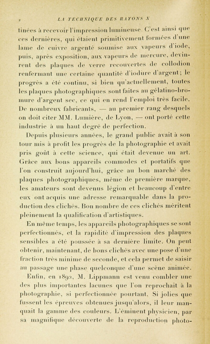 tinées à recevoir l'impression lumineuse C est ainsi que ces dernières, qui étaient primitivement formées <l une lame de cuivre argenté soumise aux vapeurs (1 iode, puis, après exposition, aux vapeurs de mercure, devin- rent des plaques de verre recouvertes de collodion renfermant unr certaine quantité d'iodiire d'argent; le progrès a été continu, si bien qu'actuellement, tontes les plaques photographiques sont laites au gélatino-bro- mure d'argent sec, ce qui en rend l'emploi 1res facile. De nombreux fabricants, — au premier rang desquels on doil citer MM. Lumière, de Lyon, — ont porté cette industrie à un haut degré de perfection. Depuis plusieurs années, le grand public avait à son tour mis à profit les progrès de la photographie et avait pris goût à celte science, qui était devenue un art. Grâce aux bons appareils commodes el portatifs que l'on construit aujourd'hui, grâce au bon marché des plaques photographiques, même de première marque, les amateurs sont devenus légion el beaucoup d'entre eux ont acquis une adresse remarquable dans la pro- duction des clichés, lion nombre de ces clichés méritent pleinement la qualification d'artistiques. En même temps, les appareils photographiques se sont perfectionnés, el la rapidité d'impression des plaques sensibles a été poussée à sa dernière limite. On peut obtenir, maintenant, de bons clichés avec une pose d'une fraction très minime de seconde, et cela permet de saisir au passage une phase quelconque d'une scène animée. Enfin, en 1892, M. Lippmann est venu combler une des plus importantes lacunes que l'on reprochait à la photographie, si perfectionnée pourtant. Si jolies que fussent les épreuves obtenues jusqu'alors, il leur man- quait la gamme des couleurs. L'éminent physicien, par sa magnifique découverte de la reproduction photo-