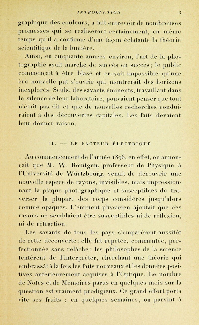 1NTR0DUCT101\ ( graphique des couleurs, a fait entrevoir de nombreuses promesses qui se réaliseront certainement, en même temps qu'il a confirmé d'une façon éclatante la théorie scientifique de la lumière. Ainsi, en cinquante années environ, Fart de la pho- tographie avait marché de succès en succès; le public commençait à être blasé et croyait impossible qu'une ère nouvelle pût s'ouvrir qui montrerait des horizons inexplorés. Seuls, des savants éminents, travaillant dans le silence de leur laboratoire, pouvaient penser que tout n'était pas dit et que de nouvelles recherches condui- raient à des découvertes capitales. Les faits devaient leur donner raison. II. LE FACTEUR ÉLECTRIQUE Au commencement de l'année 189(1, en effet, on annon- çait que M. \Y. Rœntgen, professeur de Physique à l'Université de Wûrtzbourg, venait de découvrir une nouvelle espèce de rayons, invisibles, mais impression- nant la plaque photographique et susceptibles de tra- verser la plupart des corps considérés jusqu'alors comme opaques. L'éniinent physicien ajoutait que ces rayons ne semblaient être susceptibles ni de réflexion, ni de réfraction. Les savants de tous les pays s'emparèrent aussitôt de cette découverte; elle fut répétée, commentée, per- fectionnée sans relâche ; les philosophes de la science tentèrent de l'interpréter, cherchant une théorie qui embrassât à la fois les faits nouveaux et les données posi- tives antérieurement acquises à l'Optique. Le nombre de Notes et de Mémoires parus en quelques mois sur la question est vraiment prodigieux. Ce grand effort porta vite ses fruits : en quelques semaines, on parvint à