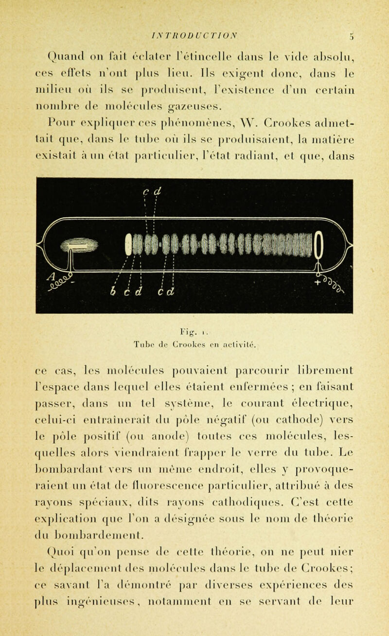 Quaiul on l'ail éclater l'étincelle dans le vide absolu, ces effets n'ont plus lieu. Ils exigent donc, dans le milieu où ils se produisent, l'existence d'un certain nombre de molécules gazeuses. Pour expliquer ces phénomènes, W. Croôkes admet- tait que, dans le tube où ils se produisaient, la matière existait à un étal particulier, l'état radiant, et (pie, dans llHillllliliffiHill b c d è d Fi g. ,. Tube de Crookes on activité. ce cas, les molécules pouvaient parcourir librement l'espace dans lequel elles étaient enfermées; en faisant passer, dans \\\\ tel système, le courant électrique, celui-ci entraînerait du pôle négatif (ou cathode) vers le pôle positif (ou anode) toutes ces molécules, les- quelles alors viendraient frapper le verre du tube. Le bombardant vers un même endroit, elles y provoque- raient un étal de fluorescence particulier, attribué à des rayons spéciaux, dits rayons cathodiques. C'est cette explication que l'on a désignée sous le nom de théorie du bombardement. Quoi qu'on pense de cette théorie, on ne peut nier le déplacement des molécules dans le tube de Crookes; ce savant l'a démontré par diverses expériences des plus ingénieuses, notamment en se servant de leur