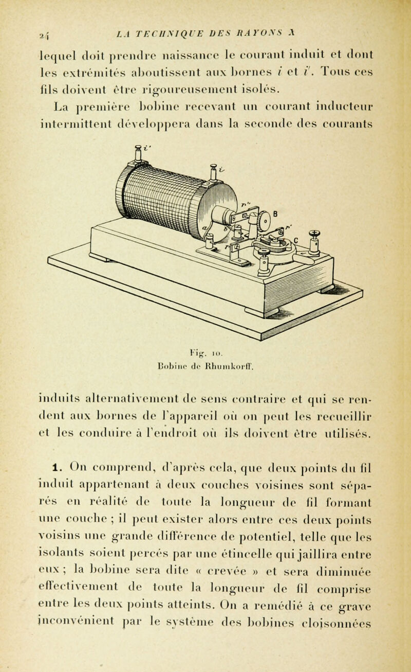 lequel doit prendre naissance le courant induit et dont les extrémités aboutissent aux bornes i et /'. Tous ces fils doivent être rigoureusement isolés. La première bobine recevant un courant inducteur intermittent développera dans la seconde des courants Bobine <li< lllii.mUHI. induits alternativement de sens contraire et qui se ren- dent aux bornes de l'appareil où on peut les recueillir et les conduire à l'endroit où ils doivent être utilisés. 1. On comprend, d'après cela, que deux points du lil induit appartenant à deux couches voisines sont sépa- rés en réalité de toute la longueur de lil formant une couche ; il peut exister alors entre ces deux points voisins une grande différence de potentiel, telle que les isolants soient percés par une étincelle qui jaillira entre eux; la bobine sera dite « crevée » et sera diminuée effectivement de toute la longueur de fil comprise entre les deux points atteints. On a remédié à ce grave inconvénient par le système des bobines cloisonnées