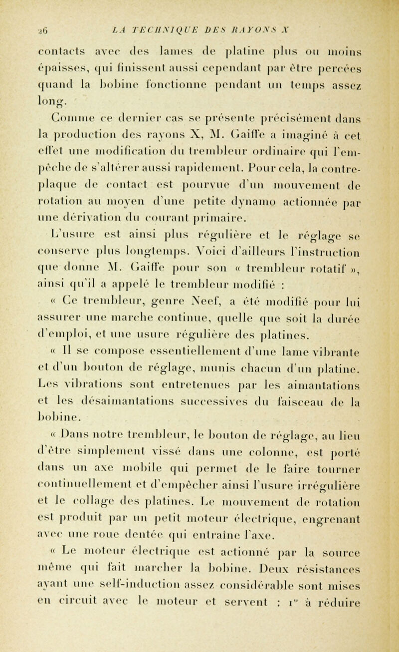 contacts avec des lames de platine plus on moins épaisses, qui finissent aussi cependant par être percées quand la bobine fonctionne pendant un temps assez long. Comme ce dernier cas se présente précisément dans la production des rayons X, M. (laifle a imaginé à cet effet une modification du trembleur ordinaire qui rem- pêche de s'altérer aussi rapidement. Pour cela, la contre- plaque de contact est pourvue d'un mouvement de rotation au moyen d'une petite dynamo actionnée par une dérivation du courant primaire. L'usure est ainsi plus régulière et le rèarlage se conserve plus longtemps. Voici d'ailleurs l'instruction que donne M. Gaiffe pour son « trembleur rotatif », ainsi qu'il a appelé le trembleur modifié : « Ce trembleur, genre Neef, a été modifié pour lui assurer une mai* lie continue, quelle que soit la durée d'emploi, et une usure régulière des platines. « Il se compose essentiellement d'une lame vibrante et d'un bouton de réglage, munis chacun d'un platine. Les vibrations sont entretenues par les aimantations et les désaimantations successives du faisceau de la bobine. « Dans notre trembleur, le bouton de réglage, au lieu d'être simplement vissé dans une colonne, est porté dans un axe mobile qui permet de le faire tourner continuellement et d'empêcher ainsi l'usure irrégulière et le collage des platines. Le mouvement de rotation est produit par un petit moteur électrique, engrenant avec une roue dentée qui entraîne l'axe. « Le moteur électrique est actionné par la source même qui fait marcher la bobine. Deux résistances ayant une self-induction assez considérable sont mises en circuit avec le moteur et servent : iu à réduire