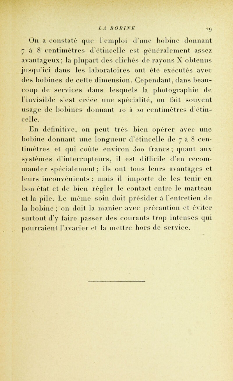 LA J10BIXE i9 On a constaté que l'emploi d'une bobine donnant - à 8 centimètres d'étincelle est généralement assez avantageux; la plupart des clichés de rayons X obtenus jusqu'ici dans les laboratoires ont été exécutés avec des bobines de cette dimension. Cependant, dans beau- coup de services dans lesquels la photographie de l'invisible s'est créée une spécialité, on l'ait souvent usage de bobines donnant 10 à 20 centimètres d'étin- celle. En définitive, on peut très bien opérer avec une bobine donnant une longueur d'étincelle de 7 à 8 Cell- es y timètres et qui coûte environ 3oo francs; quant aux systèmes d'interrupteurs, il est difficile d'en recom- mander spécialement; ils ont tous leurs avantages et leurs inconvénients ; niais il importe de les tenir en bon état et de bien régler le contact entre le marteau et la pile. Le même soin doit présider à l'entretien de la bobine ; on doit la manier avec précaution et éviter surtout d'y faire passer des courants trop intenses qui pourraient l'avarier et la mettre hors de service.