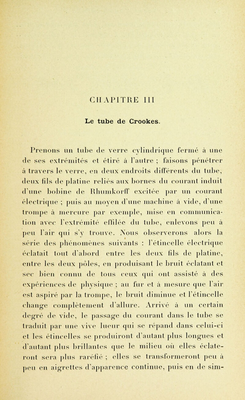 CHAPITRE III Le tube de Crookes. Prenons un tube de verre cylindrique fermé à une de ses extrémités et étiré à l'autre ; faisons pénétrer à travers le verre, en deux endroits différents du tube, deux fils de platine reliés aux bornes du courant induit d'une bobine de Rhumkorff excitée par un courant électrique ; puis au moyen d'une machine à vide, d'une trompe à mercure par exemple, mise en communica- tion avec l'extrémité effilée du tube, enlevons peu à peu l'air qui s'y trouve. Nous observerons alors la série des phénomènes suivants : l'étincelle électrique éclatait tout d'abord entre les deux fils de platine, entre les deux pôles, en produisant le bruit éclatant et sec bien connu de tous ceux qui ont assisté à des expériences de physique ; au fur et à mesure que l'air est aspiré par la trompe, le bruit diminue et l'étincelle change complètement d'allure. Arrivé à un certain degré de vide, le passage du courant dans le tube se traduit par une vive lueur qui se répand dans celui-ci et les étincelles se produiront d'autant plus longues et d'autant plus brillantes que le milieu où elles éclate- ront sera plus raréfié ; elles se transformeront peu à peu en aigrettes d'apparence continue, puis en de sini-